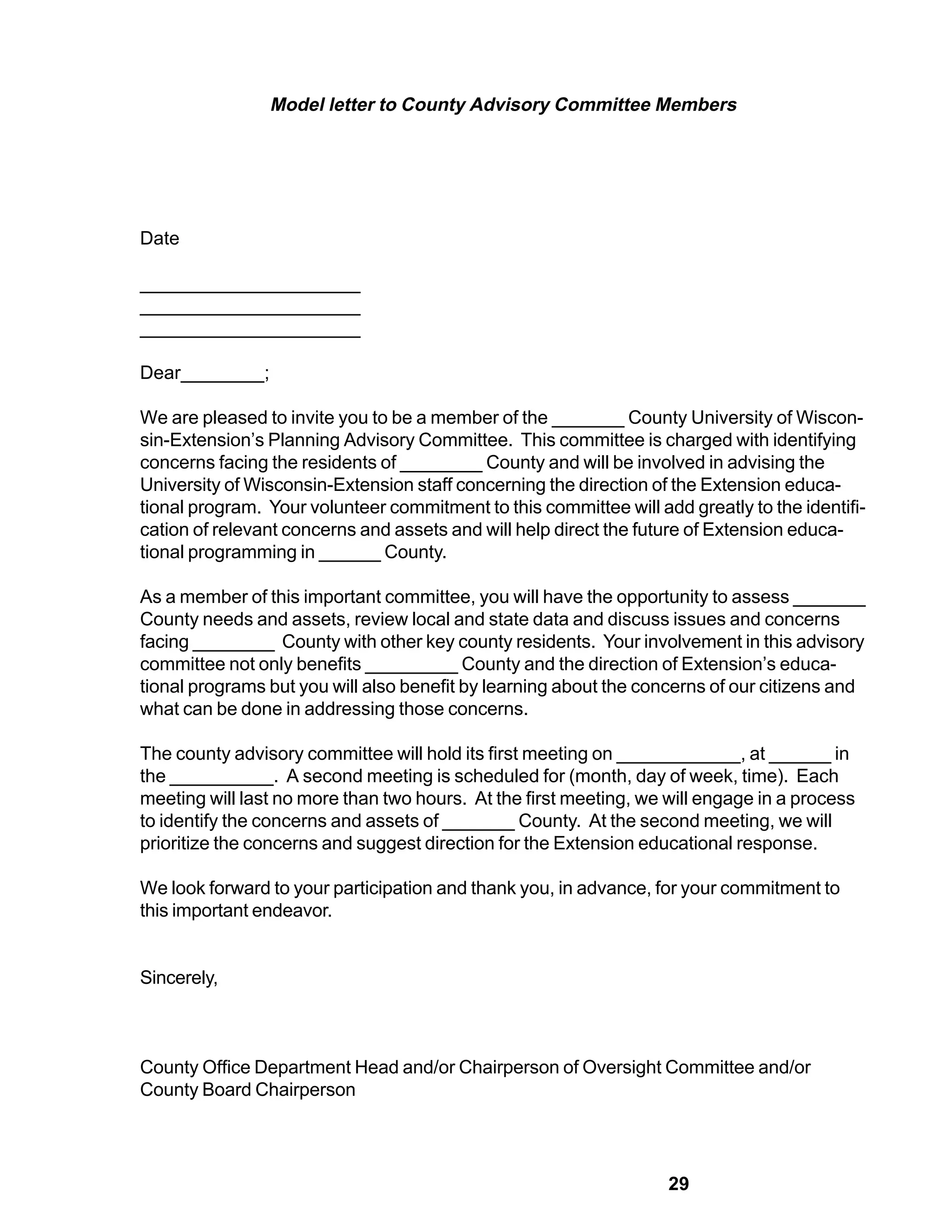 Model letter to County Advisory Committee Members




Date

_____________________
_____________________
_____________________

Dear________;

We are pleased to invite you to be a member of the _______ County University of Wiscon-
sin-Extension’s Planning Advisory Committee. This committee is charged with identifying
concerns facing the residents of ________ County and will be involved in advising the
University of Wisconsin-Extension staff concerning the direction of the Extension educa-
tional program. Your volunteer commitment to this committee will add greatly to the identifi-
cation of relevant concerns and assets and will help direct the future of Extension educa-
tional programming in ______ County.

As a member of this important committee, you will have the opportunity to assess _______
County needs and assets, review local and state data and discuss issues and concerns
facing ________ County with other key county residents. Your involvement in this advisory
committee not only benefits _________ County and the direction of Extension’s educa-
tional programs but you will also benefit by learning about the concerns of our citizens and
what can be done in addressing those concerns.

The county advisory committee will hold its first meeting on ____________, at ______ in
the __________. A second meeting is scheduled for (month, day of week, time). Each
meeting will last no more than two hours. At the first meeting, we will engage in a process
to identify the concerns and assets of _______ County. At the second meeting, we will
prioritize the concerns and suggest direction for the Extension educational response.

We look forward to your participation and thank you, in advance, for your commitment to
this important endeavor.


Sincerely,



County Office Department Head and/or Chairperson of Oversight Committee and/or
County Board Chairperson




                                                                   29
 