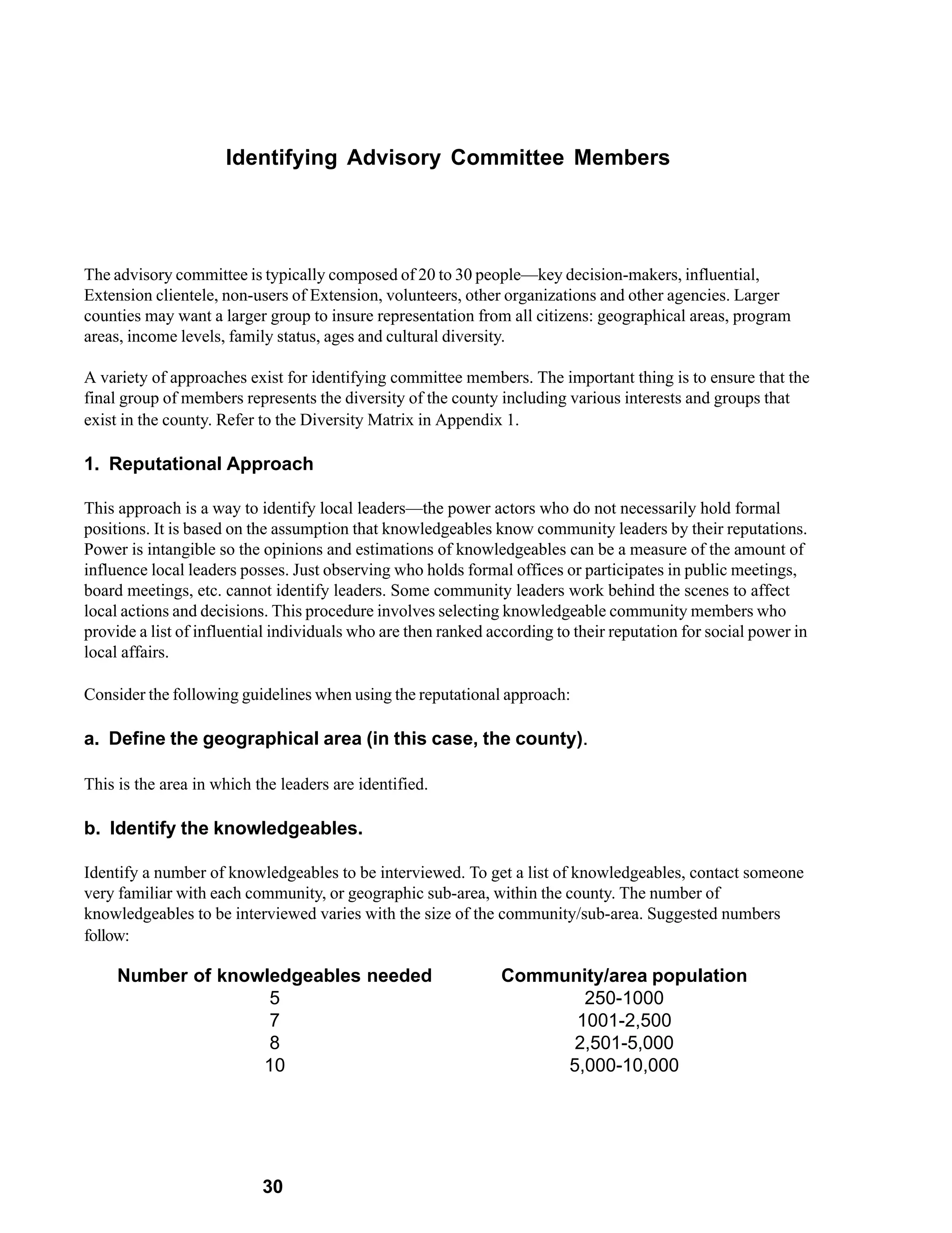 Identifying Advisory Committee Members




The advisory committee is typically composed of 20 to 30 people—key decision-makers, influential,
Extension clientele, non-users of Extension, volunteers, other organizations and other agencies. Larger
counties may want a larger group to insure representation from all citizens: geographical areas, program
areas, income levels, family status, ages and cultural diversity.

A variety of approaches exist for identifying committee members. The important thing is to ensure that the
final group of members represents the diversity of the county including various interests and groups that
exist in the county. Refer to the Diversity Matrix in Appendix 1.

1. Reputational Approach

This approach is a way to identify local leaders—the power actors who do not necessarily hold formal
positions. It is based on the assumption that knowledgeables know community leaders by their reputations.
Power is intangible so the opinions and estimations of knowledgeables can be a measure of the amount of
influence local leaders posses. Just observing who holds formal offices or participates in public meetings,
board meetings, etc. cannot identify leaders. Some community leaders work behind the scenes to affect
local actions and decisions. This procedure involves selecting knowledgeable community members who
provide a list of influential individuals who are then ranked according to their reputation for social power in
local affairs.

Consider the following guidelines when using the reputational approach:

a. Define the geographical area (in this case, the county).

This is the area in which the leaders are identified.

b. Identify the knowledgeables.

Identify a number of knowledgeables to be interviewed. To get a list of knowledgeables, contact someone
very familiar with each community, or geographic sub-area, within the county. The number of
knowledgeables to be interviewed varies with the size of the community/sub-area. Suggested numbers
follow:

     Number of knowledgeables needed                            Community/area population
                    5                                                  250-1000
                    7                                                 1001-2,500
                    8                                                 2,501-5,000
                   10                                                5,000-10,000




                           30
 