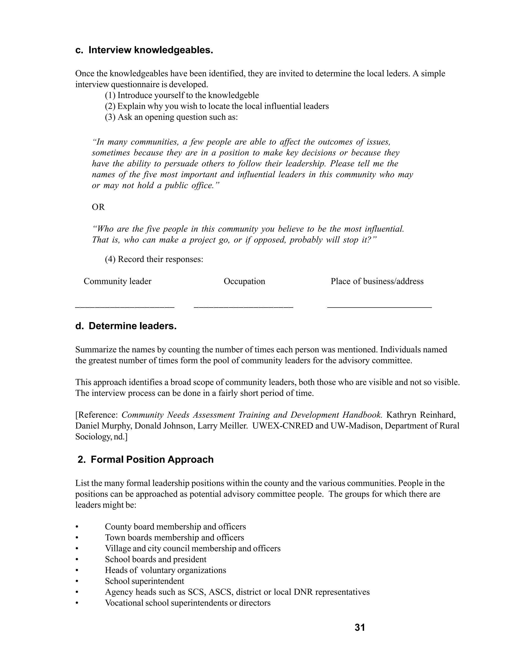c. Interview knowledgeables.

Once the knowledgeables have been identified, they are invited to determine the local leders. A simple
interview questionnaire is developed.
        (1) Introduce yourself to the knowledgeble
        (2) Explain why you wish to locate the local influential leaders
        (3) Ask an opening question such as:

     “In many communities, a few people are able to affect the outcomes of issues,
     sometimes because they are in a position to make key decisions or because they
     have the ability to persuade others to follow their leadership. Please tell me the
     names of the five most important and influential leaders in this community who may
     or may not hold a public office.”

     OR

     “Who are the five people in this community you believe to be the most influential.
     That is, who can make a project go, or if opposed, probably will stop it?”

          (4) Record their responses:

    Community leader                     Occupation                    Place of business/address

____________________              ____________________                ______________________

d. Determine leaders.

Summarize the names by counting the number of times each person was mentioned. Individuals named
the greatest number of times form the pool of community leaders for the advisory committee.

This approach identifies a broad scope of community leaders, both those who are visible and not so visible.
The interview process can be done in a fairly short period of time.

[Reference: Community Needs Assessment Training and Development Handbook. Kathryn Reinhard,
Daniel Murphy, Donald Johnson, Larry Meiller. UWEX-CNRED and UW-Madison, Department of Rural
Sociology, nd.]

2. Formal Position Approach

List the many formal leadership positions within the county and the various communities. People in the
positions can be approached as potential advisory committee people. The groups for which there are
leaders might be:

•         County board membership and officers
•         Town boards membership and officers
•         Village and city council membership and officers
•         School boards and president
•         Heads of voluntary organizations
•         School superintendent
•         Agency heads such as SCS, ASCS, district or local DNR representatives
•         Vocational school superintendents or directors

                                                                             31
 