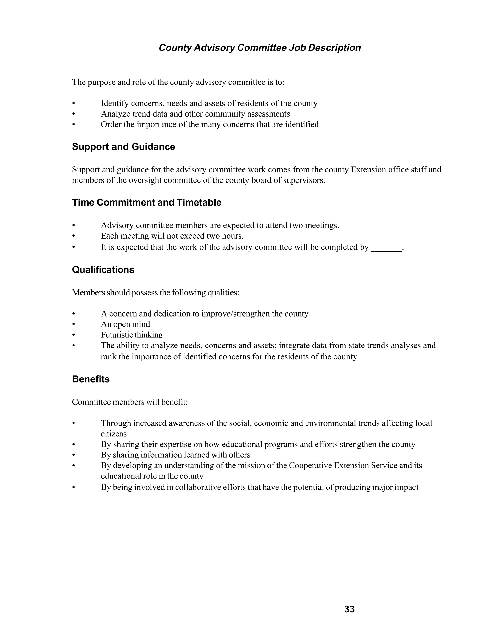 County Advisory Committee Job Description


The purpose and role of the county advisory committee is to:

•       Identify concerns, needs and assets of residents of the county
•       Analyze trend data and other community assessments
•       Order the importance of the many concerns that are identified

Support and Guidance

Support and guidance for the advisory committee work comes from the county Extension office staff and
members of the oversight committee of the county board of supervisors.

Time Commitment and Timetable

•       Advisory committee members are expected to attend two meetings.
•       Each meeting will not exceed two hours.
•       It is expected that the work of the advisory committee will be completed by _______.

Qualifications

Members should possess the following qualities:

•       A concern and dedication to improve/strengthen the county
•       An open mind
•       Futuristic thinking
•       The ability to analyze needs, concerns and assets; integrate data from state trends analyses and
        rank the importance of identified concerns for the residents of the county

Benefits

Committee members will benefit:

•       Through increased awareness of the social, economic and environmental trends affecting local
        citizens
•       By sharing their expertise on how educational programs and efforts strengthen the county
•       By sharing information learned with others
•       By developing an understanding of the mission of the Cooperative Extension Service and its
        educational role in the county
•       By being involved in collaborative efforts that have the potential of producing major impact




                                                                             33
 