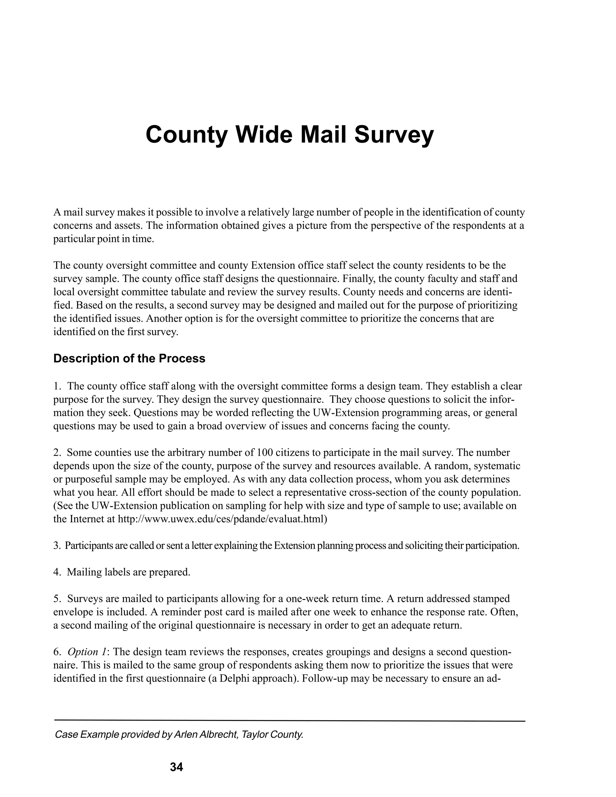 County Wide Mail Survey


A mail survey makes it possible to involve a relatively large number of people in the identification of county
concerns and assets. The information obtained gives a picture from the perspective of the respondents at a
particular point in time.

The county oversight committee and county Extension office staff select the county residents to be the
survey sample. The county office staff designs the questionnaire. Finally, the county faculty and staff and
local oversight committee tabulate and review the survey results. County needs and concerns are identi-
fied. Based on the results, a second survey may be designed and mailed out for the purpose of prioritizing
the identified issues. Another option is for the oversight committee to prioritize the concerns that are
identified on the first survey.

Description of the Process

1. The county office staff along with the oversight committee forms a design team. They establish a clear
purpose for the survey. They design the survey questionnaire. They choose questions to solicit the infor-
mation they seek. Questions may be worded reflecting the UW-Extension programming areas, or general
questions may be used to gain a broad overview of issues and concerns facing the county.

2. Some counties use the arbitrary number of 100 citizens to participate in the mail survey. The number
depends upon the size of the county, purpose of the survey and resources available. A random, systematic
or purposeful sample may be employed. As with any data collection process, whom you ask determines
what you hear. All effort should be made to select a representative cross-section of the county population.
(See the UW-Extension publication on sampling for help with size and type of sample to use; available on
the Internet at http://www.uwex.edu/ces/pdande/evaluat.html)

3. Participants are called or sent a letter explaining the Extension planning process and soliciting their participation.

4. Mailing labels are prepared.

5. Surveys are mailed to participants allowing for a one-week return time. A return addressed stamped
envelope is included. A reminder post card is mailed after one week to enhance the response rate. Often,
a second mailing of the original questionnaire is necessary in order to get an adequate return.

6. Option 1: The design team reviews the responses, creates groupings and designs a second question-
naire. This is mailed to the same group of respondents asking them now to prioritize the issues that were
identified in the first questionnaire (a Delphi approach). Follow-up may be necessary to ensure an ad-




Case Example provided by Arlen Albrecht, Taylor County.


                              34
 