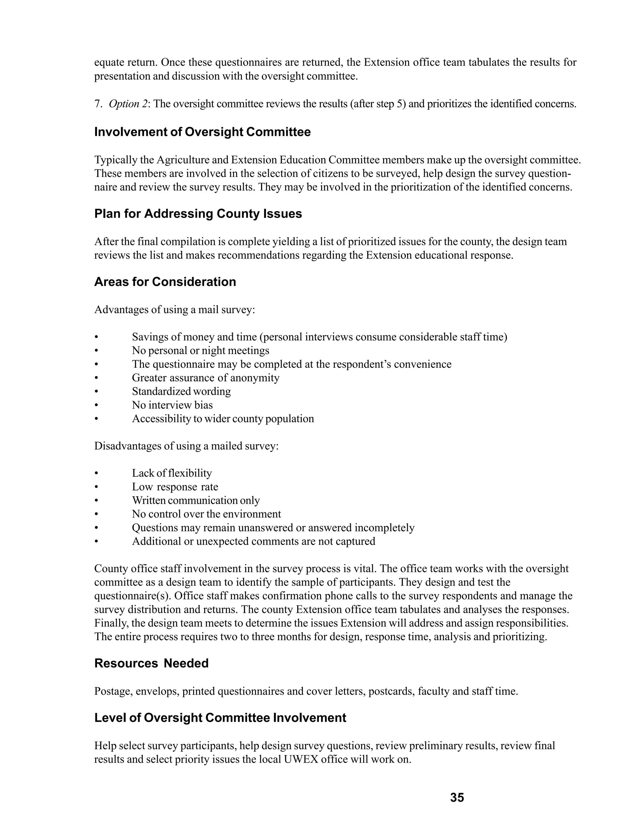 equate return. Once these questionnaires are returned, the Extension office team tabulates the results for
presentation and discussion with the oversight committee.

7. Option 2: The oversight committee reviews the results (after step 5) and prioritizes the identified concerns.

Involvement of Oversight Committee

Typically the Agriculture and Extension Education Committee members make up the oversight committee.
These members are involved in the selection of citizens to be surveyed, help design the survey question-
naire and review the survey results. They may be involved in the prioritization of the identified concerns.

Plan for Addressing County Issues

After the final compilation is complete yielding a list of prioritized issues for the county, the design team
reviews the list and makes recommendations regarding the Extension educational response.

Areas for Consideration

Advantages of using a mail survey:

•       Savings of money and time (personal interviews consume considerable staff time)
•       No personal or night meetings
•       The questionnaire may be completed at the respondent’s convenience
•       Greater assurance of anonymity
•       Standardized wording
•       No interview bias
•       Accessibility to wider county population

Disadvantages of using a mailed survey:

•       Lack of flexibility
•       Low response rate
•       Written communication only
•       No control over the environment
•       Questions may remain unanswered or answered incompletely
•       Additional or unexpected comments are not captured

County office staff involvement in the survey process is vital. The office team works with the oversight
committee as a design team to identify the sample of participants. They design and test the
questionnaire(s). Office staff makes confirmation phone calls to the survey respondents and manage the
survey distribution and returns. The county Extension office team tabulates and analyses the responses.
Finally, the design team meets to determine the issues Extension will address and assign responsibilities.
The entire process requires two to three months for design, response time, analysis and prioritizing.

Resources Needed

Postage, envelops, printed questionnaires and cover letters, postcards, faculty and staff time.

Level of Oversight Committee Involvement

Help select survey participants, help design survey questions, review preliminary results, review final
results and select priority issues the local UWEX office will work on.


                                                                                  35
 