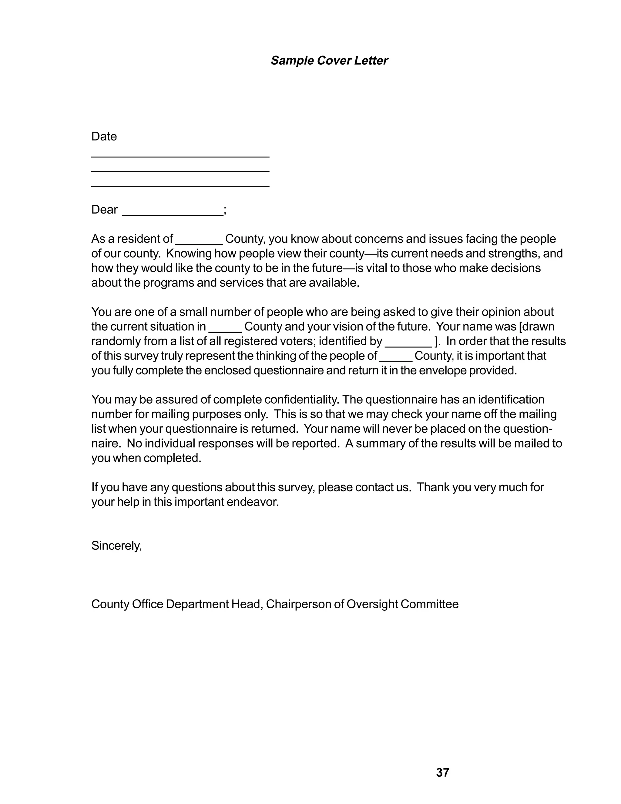 Sample Cover Letter




Date
__________________________
__________________________
__________________________

Dear _______________;

As a resident of _______ County, you know about concerns and issues facing the people
of our county. Knowing how people view their county—its current needs and strengths, and
how they would like the county to be in the future—is vital to those who make decisions
about the programs and services that are available.

You are one of a small number of people who are being asked to give their opinion about
the current situation in _____ County and your vision of the future. Your name was [drawn
randomly from a list of all registered voters; identified by _______ ]. In order that the results
of this survey truly represent the thinking of the people of _____ County, it is important that
you fully complete the enclosed questionnaire and return it in the envelope provided.

You may be assured of complete confidentiality. The questionnaire has an identification
number for mailing purposes only. This is so that we may check your name off the mailing
list when your questionnaire is returned. Your name will never be placed on the question-
naire. No individual responses will be reported. A summary of the results will be mailed to
you when completed.

If you have any questions about this survey, please contact us. Thank you very much for
your help in this important endeavor.


Sincerely,



County Office Department Head, Chairperson of Oversight Committee




                                                                      37
 