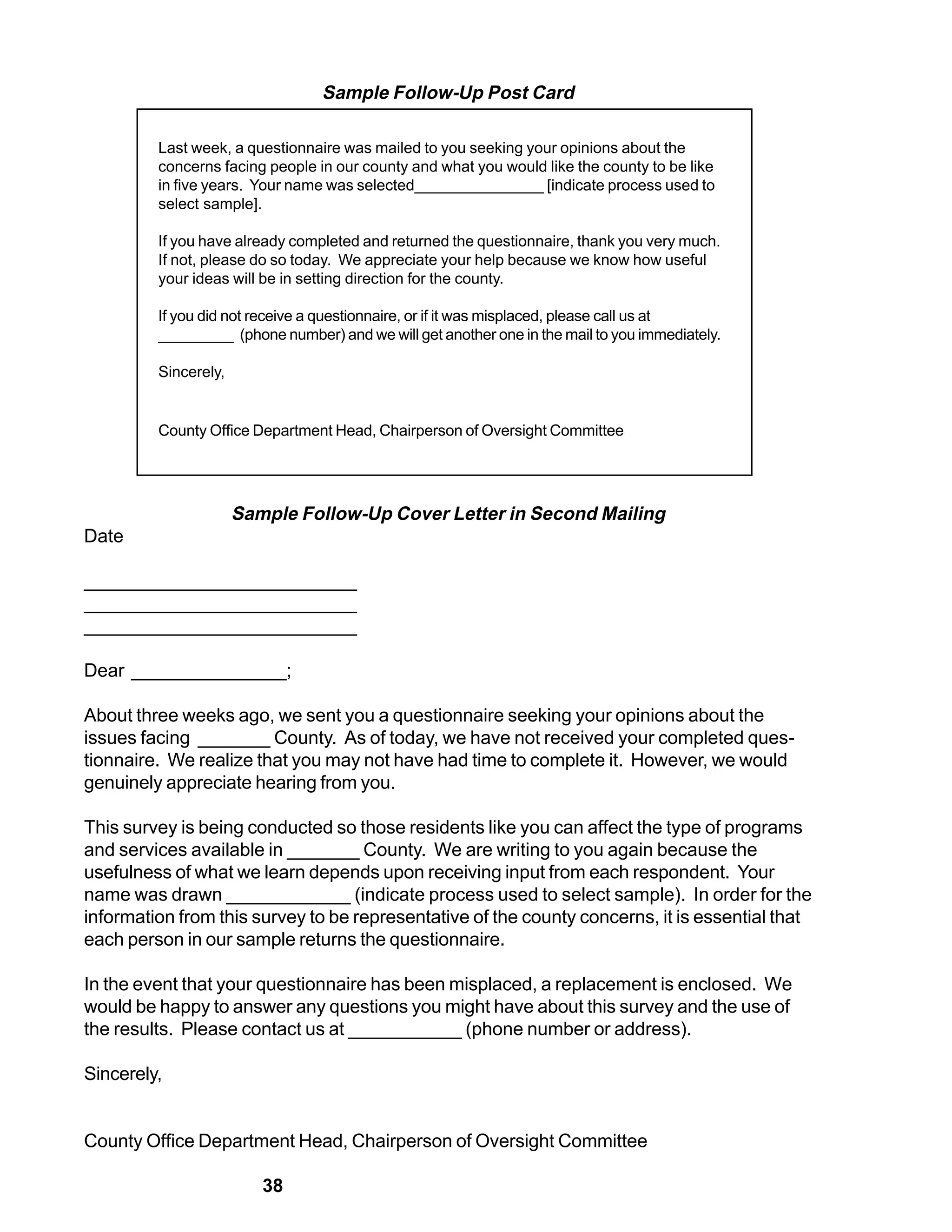 Sample Follow-Up Post Card

         Last week, a questionnaire was mailed to you seeking your opinions about the
         concerns facing people in our county and what you would like the county to be like
         in five years. Your name was selected_______________ [indicate process used to
         select sample].

         If you have already completed and returned the questionnaire, thank you very much.
         If not, please do so today. We appreciate your help because we know how useful
         your ideas will be in setting direction for the county.

         If you did not receive a questionnaire, or if it was misplaced, please call us at
         _________ (phone number) and we will get another one in the mail to you immediately.

         Sincerely,


         County Office Department Head, Chairperson of Oversight Committee




                      Sample Follow-Up Cover Letter in Second Mailing
Date

__________________________
__________________________
__________________________

Dear _______________;

About three weeks ago, we sent you a questionnaire seeking your opinions about the
issues facing _______ County. As of today, we have not received your completed ques-
tionnaire. We realize that you may not have had time to complete it. However, we would
genuinely appreciate hearing from you.

This survey is being conducted so those residents like you can affect the type of programs
and services available in _______ County. We are writing to you again because the
usefulness of what we learn depends upon receiving input from each respondent. Your
name was drawn ____________ (indicate process used to select sample). In order for the
information from this survey to be representative of the county concerns, it is essential that
each person in our sample returns the questionnaire.

In the event that your questionnaire has been misplaced, a replacement is enclosed. We
would be happy to answer any questions you might have about this survey and the use of
the results. Please contact us at ___________ (phone number or address).

Sincerely,


County Office Department Head, Chairperson of Oversight Committee

                         38
 