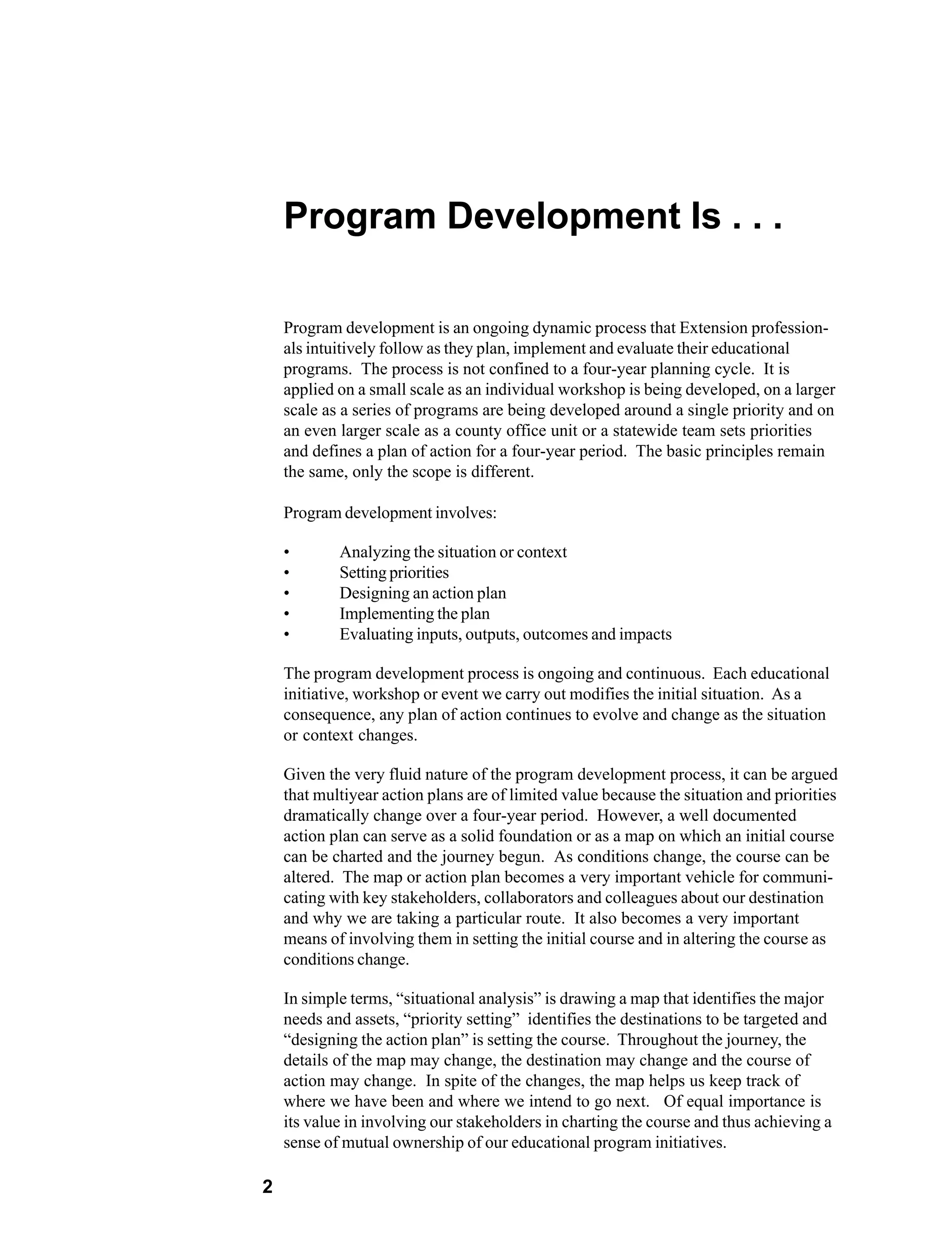 Program Development Is . . .

    Program development is an ongoing dynamic process that Extension profession-
    als intuitively follow as they plan, implement and evaluate their educational
    programs. The process is not confined to a four-year planning cycle. It is
    applied on a small scale as an individual workshop is being developed, on a larger
    scale as a series of programs are being developed around a single priority and on
    an even larger scale as a county office unit or a statewide team sets priorities
    and defines a plan of action for a four-year period. The basic principles remain
    the same, only the scope is different.

    Program development involves:

    •       Analyzing the situation or context
    •       Setting priorities
    •       Designing an action plan
    •       Implementing the plan
    •       Evaluating inputs, outputs, outcomes and impacts

    The program development process is ongoing and continuous. Each educational
    initiative, workshop or event we carry out modifies the initial situation. As a
    consequence, any plan of action continues to evolve and change as the situation
    or context changes.

    Given the very fluid nature of the program development process, it can be argued
    that multiyear action plans are of limited value because the situation and priorities
    dramatically change over a four-year period. However, a well documented
    action plan can serve as a solid foundation or as a map on which an initial course
    can be charted and the journey begun. As conditions change, the course can be
    altered. The map or action plan becomes a very important vehicle for communi-
    cating with key stakeholders, collaborators and colleagues about our destination
    and why we are taking a particular route. It also becomes a very important
    means of involving them in setting the initial course and in altering the course as
    conditions change.

    In simple terms, “situational analysis” is drawing a map that identifies the major
    needs and assets, “priority setting” identifies the destinations to be targeted and
    “designing the action plan” is setting the course. Throughout the journey, the
    details of the map may change, the destination may change and the course of
    action may change. In spite of the changes, the map helps us keep track of
    where we have been and where we intend to go next. Of equal importance is
    its value in involving our stakeholders in charting the course and thus achieving a
    sense of mutual ownership of our educational program initiatives.

2
 