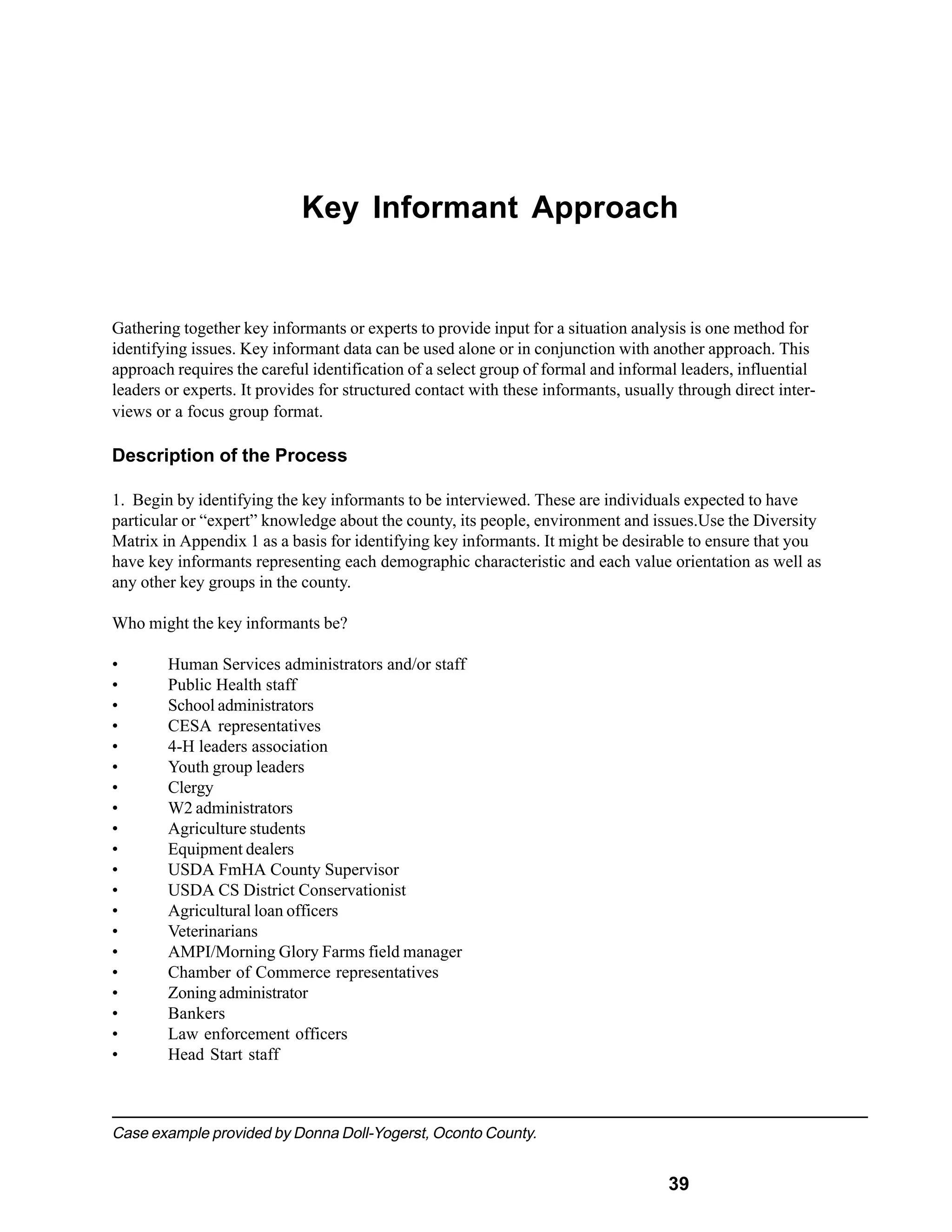 Key Informant Approach


Gathering together key informants or experts to provide input for a situation analysis is one method for
identifying issues. Key informant data can be used alone or in conjunction with another approach. This
approach requires the careful identification of a select group of formal and informal leaders, influential
leaders or experts. It provides for structured contact with these informants, usually through direct inter-
views or a focus group format.

Description of the Process

1. Begin by identifying the key informants to be interviewed. These are individuals expected to have
particular or “expert” knowledge about the county, its people, environment and issues.Use the Diversity
Matrix in Appendix 1 as a basis for identifying key informants. It might be desirable to ensure that you
have key informants representing each demographic characteristic and each value orientation as well as
any other key groups in the county.

Who might the key informants be?

•       Human Services administrators and/or staff
•       Public Health staff
•       School administrators
•       CESA representatives
•       4-H leaders association
•       Youth group leaders
•       Clergy
•       W2 administrators
•       Agriculture students
•       Equipment dealers
•       USDA FmHA County Supervisor
•       USDA CS District Conservationist
•       Agricultural loan officers
•       Veterinarians
•       AMPI/Morning Glory Farms field manager
•       Chamber of Commerce representatives
•       Zoning administrator
•       Bankers
•       Law enforcement officers
•       Head Start staff



Case example provided by Donna Doll-Yogerst, Oconto County.


                                                                                    39
 