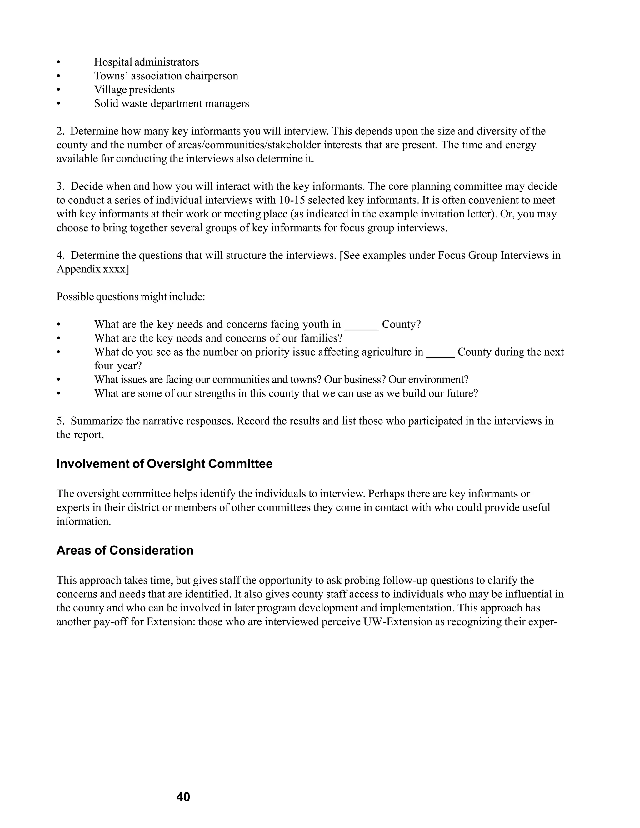 •       Hospital administrators
•       Towns’ association chairperson
•       Village presidents
•       Solid waste department managers

2. Determine how many key informants you will interview. This depends upon the size and diversity of the
county and the number of areas/communities/stakeholder interests that are present. The time and energy
available for conducting the interviews also determine it.

3. Decide when and how you will interact with the key informants. The core planning committee may decide
to conduct a series of individual interviews with 10-15 selected key informants. It is often convenient to meet
with key informants at their work or meeting place (as indicated in the example invitation letter). Or, you may
choose to bring together several groups of key informants for focus group interviews.

4. Determine the questions that will structure the interviews. [See examples under Focus Group Interviews in
Appendix xxxx]

Possible questions might include:

•       What are the key needs and concerns facing youth in ______ County?
•       What are the key needs and concerns of our families?
•       What do you see as the number on priority issue affecting agriculture in _____ County during the next
        four year?
•       What issues are facing our communities and towns? Our business? Our environment?
•       What are some of our strengths in this county that we can use as we build our future?

5. Summarize the narrative responses. Record the results and list those who participated in the interviews in
the report.

Involvement of Oversight Committee

The oversight committee helps identify the individuals to interview. Perhaps there are key informants or
experts in their district or members of other committees they come in contact with who could provide useful
information.

Areas of Consideration

This approach takes time, but gives staff the opportunity to ask probing follow-up questions to clarify the
concerns and needs that are identified. It also gives county staff access to individuals who may be influential in
the county and who can be involved in later program development and implementation. This approach has
another pay-off for Extension: those who are interviewed perceive UW-Extension as recognizing their exper-




                          40
 