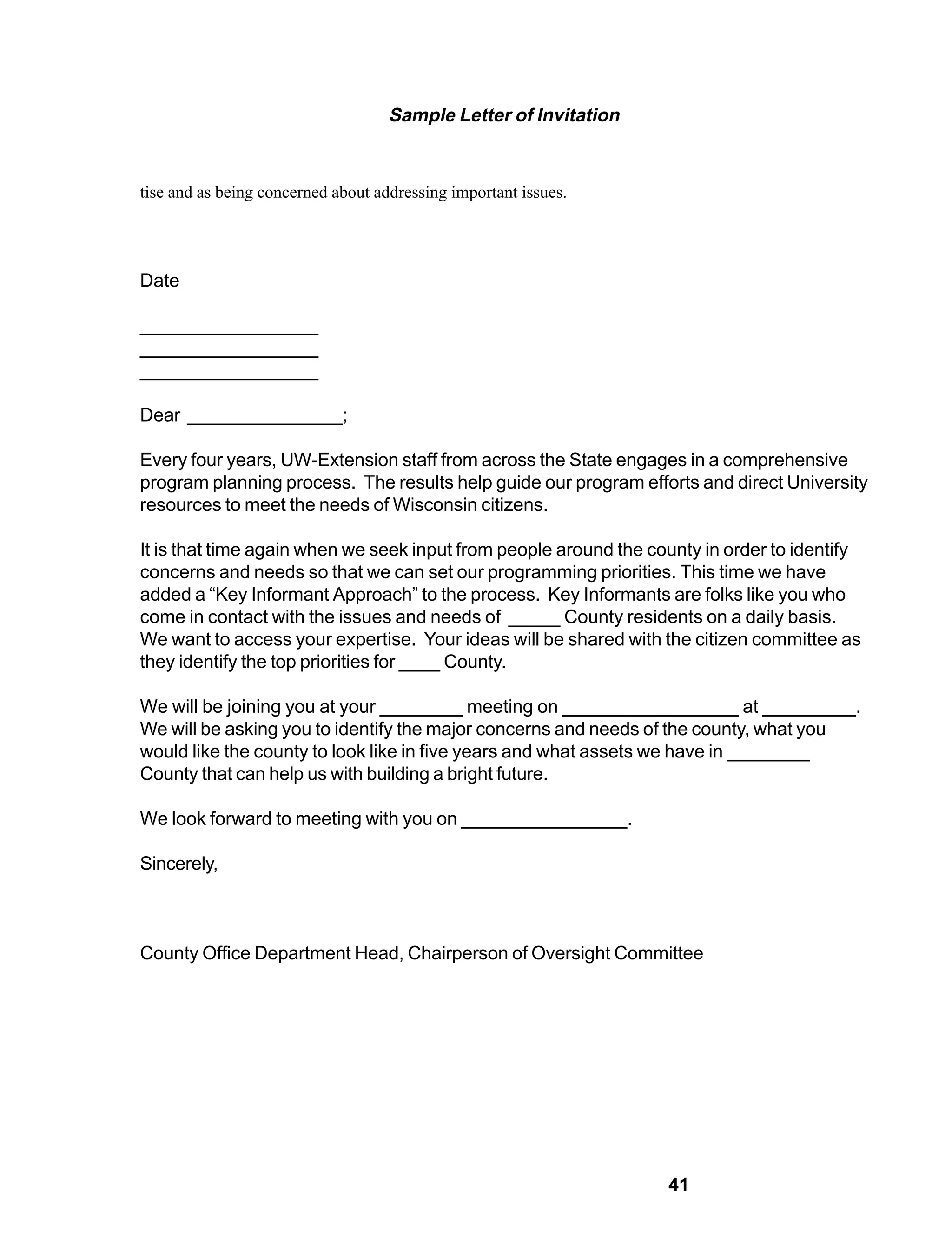 Sample Letter of Invitation


tise and as being concerned about addressing important issues.




Date

_________________
_________________
_________________

Dear _______________;

Every four years, UW-Extension staff from across the State engages in a comprehensive
program planning process. The results help guide our program efforts and direct University
resources to meet the needs of Wisconsin citizens.

It is that time again when we seek input from people around the county in order to identify
concerns and needs so that we can set our programming priorities. This time we have
added a “Key Informant Approach” to the process. Key Informants are folks like you who
come in contact with the issues and needs of _____ County residents on a daily basis.
We want to access your expertise. Your ideas will be shared with the citizen committee as
they identify the top priorities for ____ County.

We will be joining you at your ________ meeting on _________________ at _________.
We will be asking you to identify the major concerns and needs of the county, what you
would like the county to look like in five years and what assets we have in ________
County that can help us with building a bright future.

We look forward to meeting with you on ________________.

Sincerely,



County Office Department Head, Chairperson of Oversight Committee




                                                                  41
 