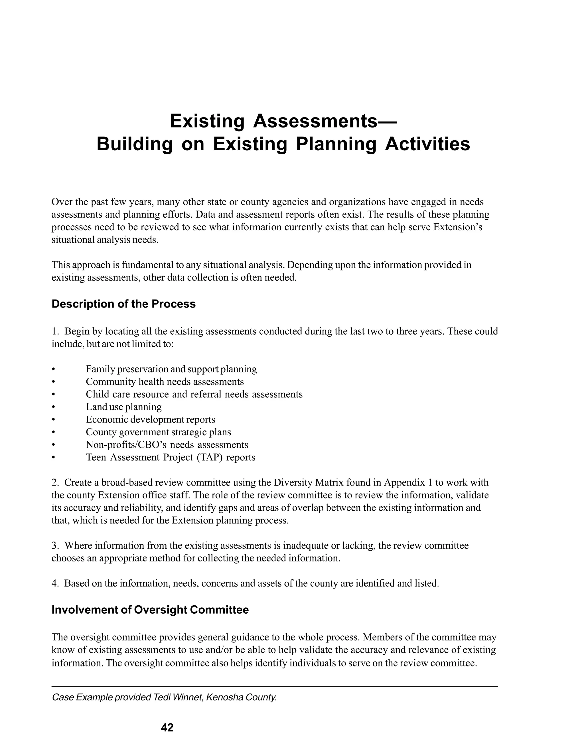 Existing Assessments—
           Building on Existing Planning Activities

Over the past few years, many other state or county agencies and organizations have engaged in needs
assessments and planning efforts. Data and assessment reports often exist. The results of these planning
processes need to be reviewed to see what information currently exists that can help serve Extension’s
situational analysis needs.

This approach is fundamental to any situational analysis. Depending upon the information provided in
existing assessments, other data collection is often needed.

Description of the Process

1. Begin by locating all the existing assessments conducted during the last two to three years. These could
include, but are not limited to:

•       Family preservation and support planning
•       Community health needs assessments
•       Child care resource and referral needs assessments
•       Land use planning
•       Economic development reports
•       County government strategic plans
•       Non-profits/CBO’s needs assessments
•       Teen Assessment Project (TAP) reports

2. Create a broad-based review committee using the Diversity Matrix found in Appendix 1 to work with
the county Extension office staff. The role of the review committee is to review the information, validate
its accuracy and reliability, and identify gaps and areas of overlap between the existing information and
that, which is needed for the Extension planning process.

3. Where information from the existing assessments is inadequate or lacking, the review committee
chooses an appropriate method for collecting the needed information.

4. Based on the information, needs, concerns and assets of the county are identified and listed.

Involvement of Oversight Committee

The oversight committee provides general guidance to the whole process. Members of the committee may
know of existing assessments to use and/or be able to help validate the accuracy and relevance of existing
information. The oversight committee also helps identify individuals to serve on the review committee.


Case Example provided Tedi Winnet, Kenosha County.


                           42
 