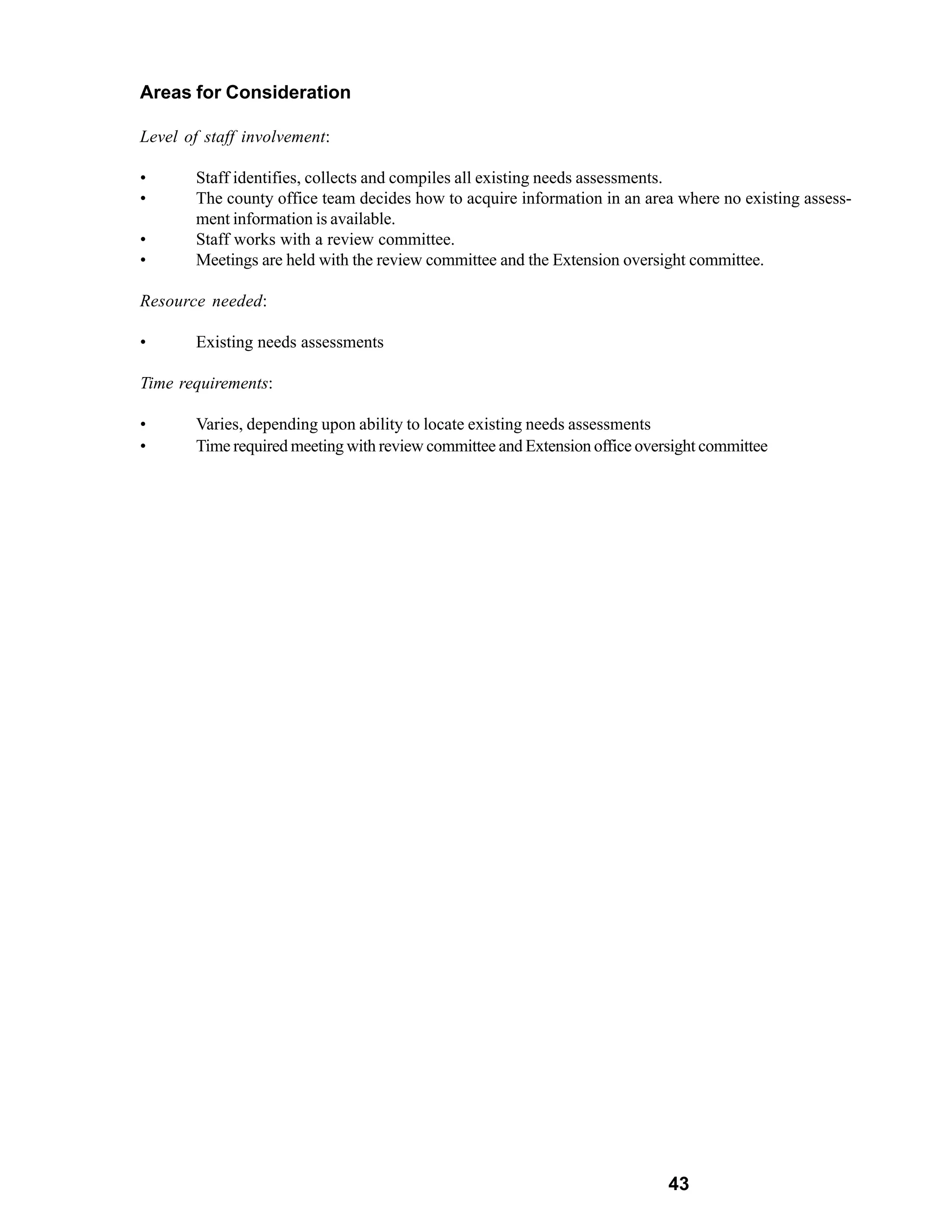 Areas for Consideration

Level of staff involvement:

•      Staff identifies, collects and compiles all existing needs assessments.
•      The county office team decides how to acquire information in an area where no existing assess-
       ment information is available.
•      Staff works with a review committee.
•      Meetings are held with the review committee and the Extension oversight committee.

Resource needed:

•      Existing needs assessments

Time requirements:

•      Varies, depending upon ability to locate existing needs assessments
•      Time required meeting with review committee and Extension office oversight committee




                                                                            43
 