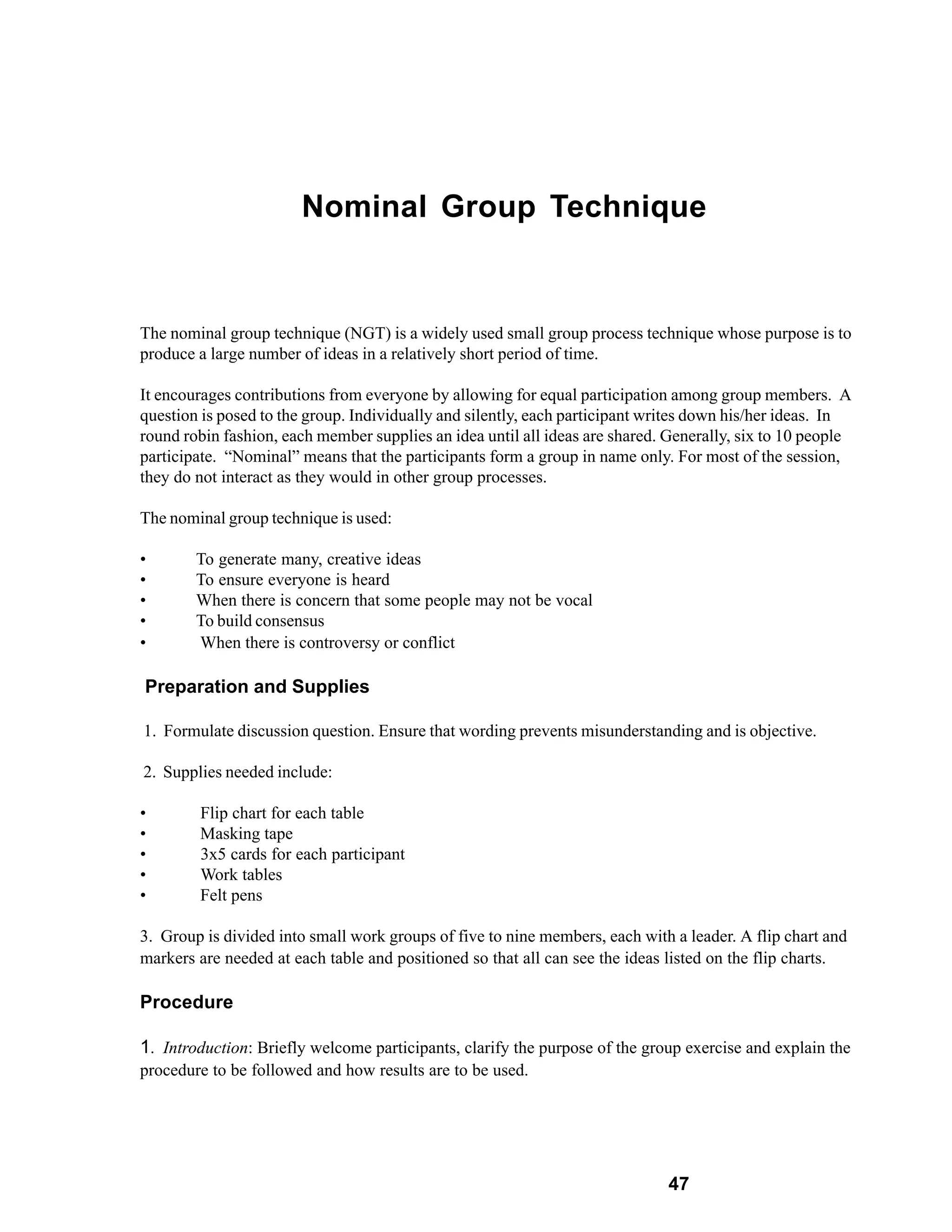 Nominal Group Technique


The nominal group technique (NGT) is a widely used small group process technique whose purpose is to
produce a large number of ideas in a relatively short period of time.

It encourages contributions from everyone by allowing for equal participation among group members. A
question is posed to the group. Individually and silently, each participant writes down his/her ideas. In
round robin fashion, each member supplies an idea until all ideas are shared. Generally, six to 10 people
participate. “Nominal” means that the participants form a group in name only. For most of the session,
they do not interact as they would in other group processes.

The nominal group technique is used:

•       To generate many, creative ideas
•       To ensure everyone is heard
•       When there is concern that some people may not be vocal
•       To build consensus
•       When there is controversy or conflict

Preparation and Supplies

1. Formulate discussion question. Ensure that wording prevents misunderstanding and is objective.

2. Supplies needed include:

•       Flip chart for each table
•       Masking tape
•       3x5 cards for each participant
•       Work tables
•       Felt pens

3. Group is divided into small work groups of five to nine members, each with a leader. A flip chart and
markers are needed at each table and positioned so that all can see the ideas listed on the flip charts.

Procedure

1. Introduction: Briefly welcome participants, clarify the purpose of the group exercise and explain the
procedure to be followed and how results are to be used.




                                                                             47
 