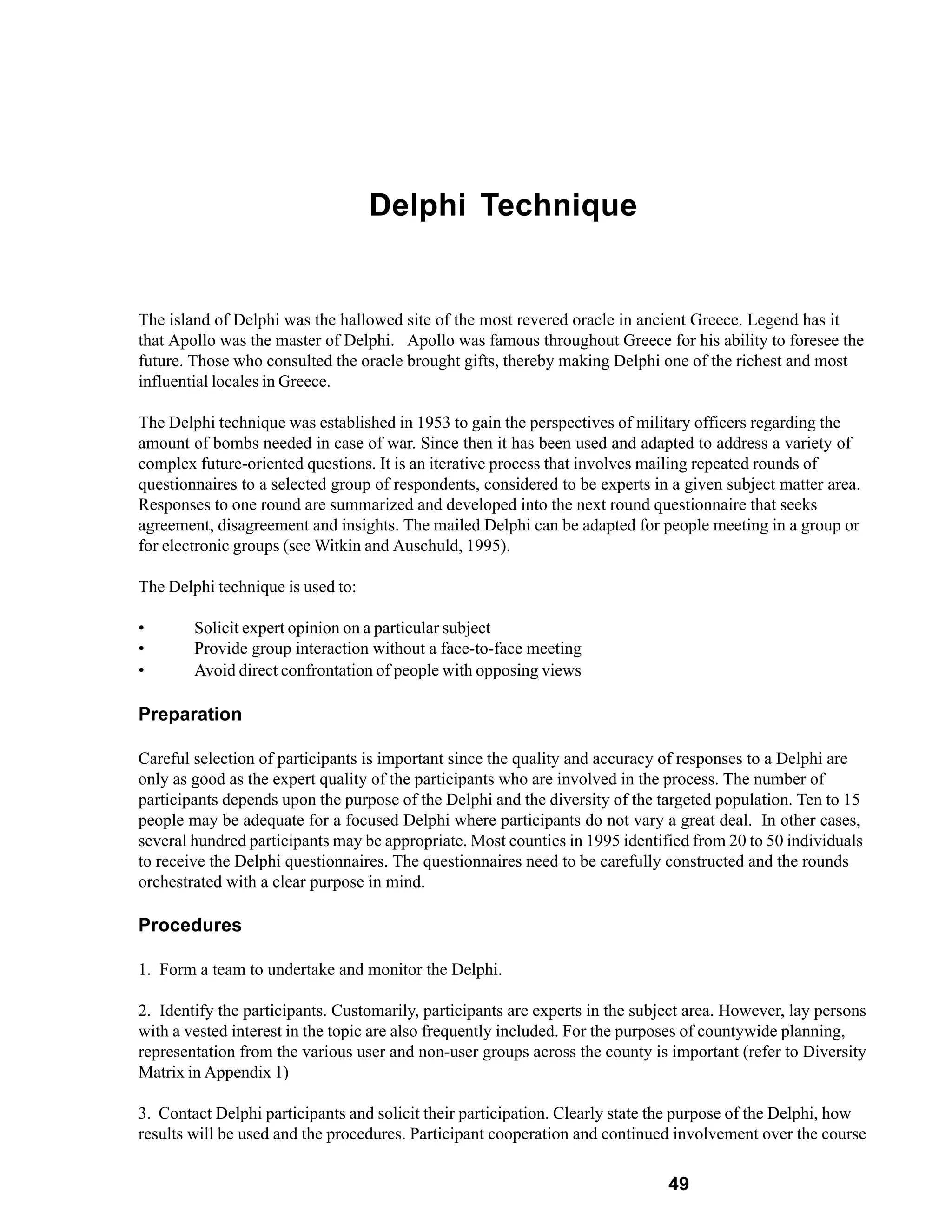 Delphi Technique


The island of Delphi was the hallowed site of the most revered oracle in ancient Greece. Legend has it
that Apollo was the master of Delphi. Apollo was famous throughout Greece for his ability to foresee the
future. Those who consulted the oracle brought gifts, thereby making Delphi one of the richest and most
influential locales in Greece.

The Delphi technique was established in 1953 to gain the perspectives of military officers regarding the
amount of bombs needed in case of war. Since then it has been used and adapted to address a variety of
complex future-oriented questions. It is an iterative process that involves mailing repeated rounds of
questionnaires to a selected group of respondents, considered to be experts in a given subject matter area.
Responses to one round are summarized and developed into the next round questionnaire that seeks
agreement, disagreement and insights. The mailed Delphi can be adapted for people meeting in a group or
for electronic groups (see Witkin and Auschuld, 1995).

The Delphi technique is used to:

•       Solicit expert opinion on a particular subject
•       Provide group interaction without a face-to-face meeting
•       Avoid direct confrontation of people with opposing views

Preparation

Careful selection of participants is important since the quality and accuracy of responses to a Delphi are
only as good as the expert quality of the participants who are involved in the process. The number of
participants depends upon the purpose of the Delphi and the diversity of the targeted population. Ten to 15
people may be adequate for a focused Delphi where participants do not vary a great deal. In other cases,
several hundred participants may be appropriate. Most counties in 1995 identified from 20 to 50 individuals
to receive the Delphi questionnaires. The questionnaires need to be carefully constructed and the rounds
orchestrated with a clear purpose in mind.

Procedures

1. Form a team to undertake and monitor the Delphi.

2. Identify the participants. Customarily, participants are experts in the subject area. However, lay persons
with a vested interest in the topic are also frequently included. For the purposes of countywide planning,
representation from the various user and non-user groups across the county is important (refer to Diversity
Matrix in Appendix 1)

3. Contact Delphi participants and solicit their participation. Clearly state the purpose of the Delphi, how
results will be used and the procedures. Participant cooperation and continued involvement over the course

                                                                               49
 