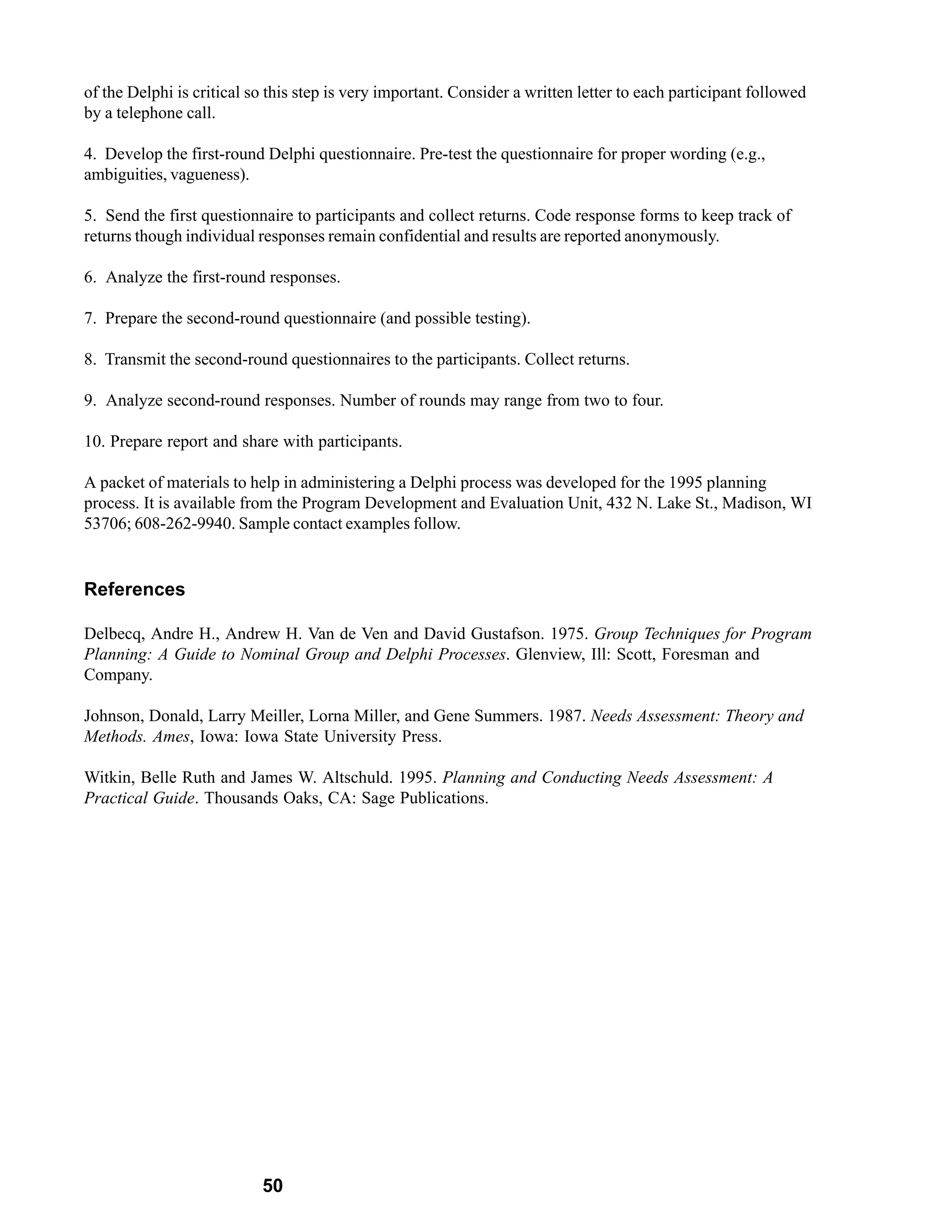 of the Delphi is critical so this step is very important. Consider a written letter to each participant followed
by a telephone call.

4. Develop the first-round Delphi questionnaire. Pre-test the questionnaire for proper wording (e.g.,
ambiguities, vagueness).

5. Send the first questionnaire to participants and collect returns. Code response forms to keep track of
returns though individual responses remain confidential and results are reported anonymously.

6. Analyze the first-round responses.

7. Prepare the second-round questionnaire (and possible testing).

8. Transmit the second-round questionnaires to the participants. Collect returns.

9. Analyze second-round responses. Number of rounds may range from two to four.

10. Prepare report and share with participants.

A packet of materials to help in administering a Delphi process was developed for the 1995 planning
process. It is available from the Program Development and Evaluation Unit, 432 N. Lake St., Madison, WI
53706; 608-262-9940. Sample contact examples follow.


References

Delbecq, Andre H., Andrew H. Van de Ven and David Gustafson. 1975. Group Techniques for Program
Planning: A Guide to Nominal Group and Delphi Processes. Glenview, Ill: Scott, Foresman and
Company.

Johnson, Donald, Larry Meiller, Lorna Miller, and Gene Summers. 1987. Needs Assessment: Theory and
Methods. Ames, Iowa: Iowa State University Press.

Witkin, Belle Ruth and James W. Altschuld. 1995. Planning and Conducting Needs Assessment: A
Practical Guide. Thousands Oaks, CA: Sage Publications.




                           50
 