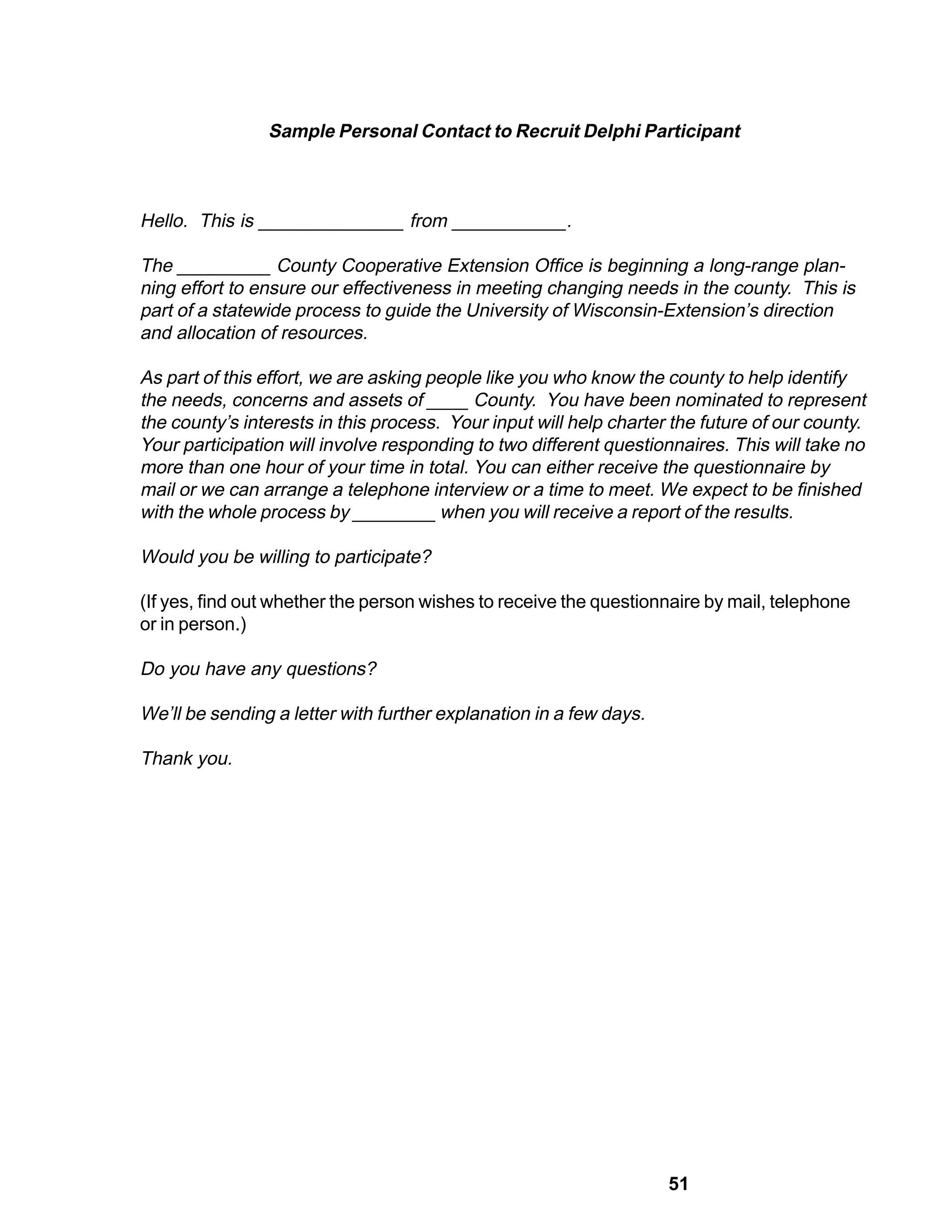 Sample Personal Contact to Recruit Delphi Participant



Hello. This is ______________ from ___________.

The _________ County Cooperative Extension Office is beginning a long-range plan-
ning effort to ensure our effectiveness in meeting changing needs in the county. This is
part of a statewide process to guide the University of Wisconsin-Extension’s direction
and allocation of resources.

As part of this effort, we are asking people like you who know the county to help identify
the needs, concerns and assets of ____ County. You have been nominated to represent
the county’s interests in this process. Your input will help charter the future of our county.
Your participation will involve responding to two different questionnaires. This will take no
more than one hour of your time in total. You can either receive the questionnaire by
mail or we can arrange a telephone interview or a time to meet. We expect to be finished
with the whole process by ________ when you will receive a report of the results.

Would you be willing to participate?

(If yes, find out whether the person wishes to receive the questionnaire by mail, telephone
or in person.)

Do you have any questions?

We’ll be sending a letter with further explanation in a few days.

Thank you.




                                                                    51
 