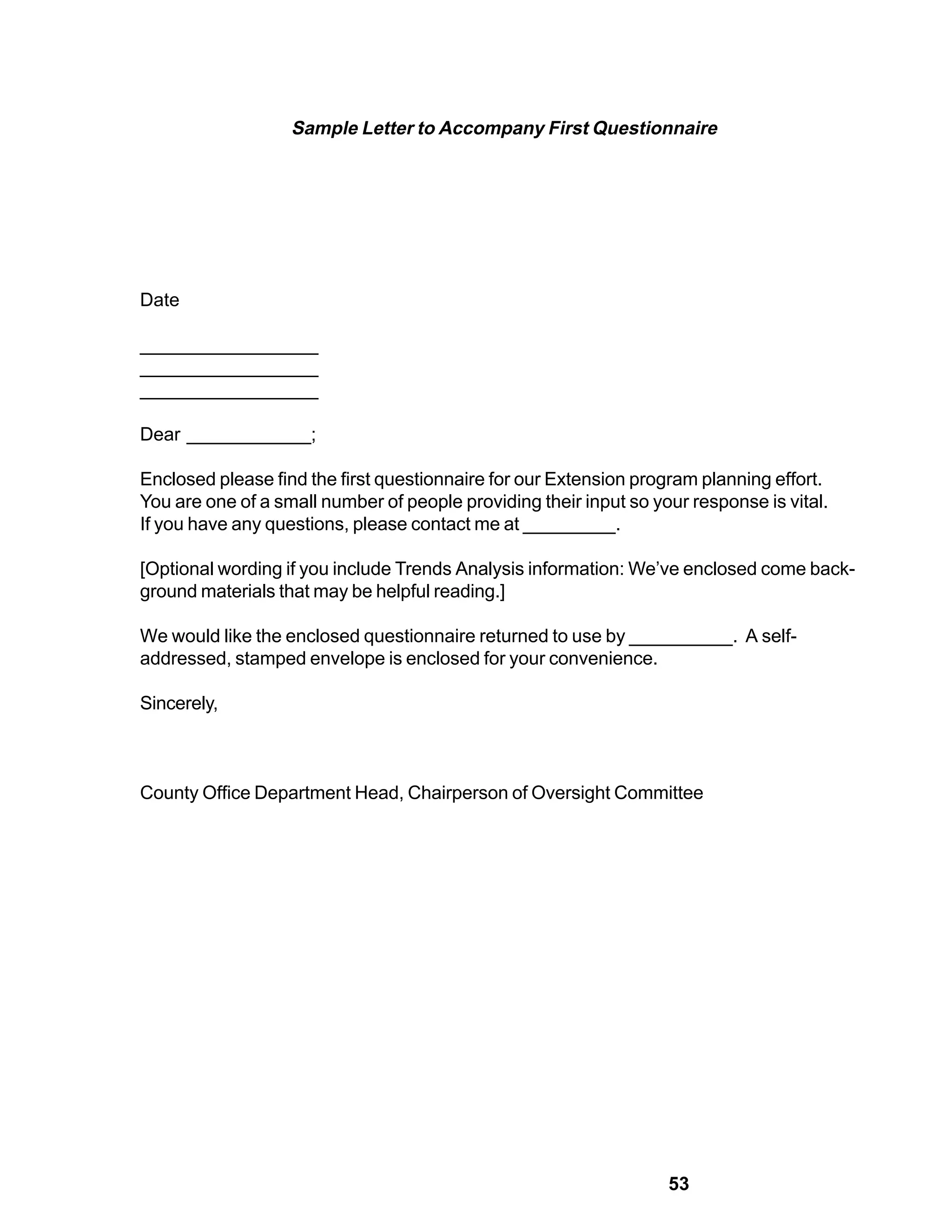 Sample Letter to Accompany First Questionnaire




Date

_________________
_________________
_________________

Dear ____________;

Enclosed please find the first questionnaire for our Extension program planning effort.
You are one of a small number of people providing their input so your response is vital.
If you have any questions, please contact me at _________.

[Optional wording if you include Trends Analysis information: We’ve enclosed come back-
ground materials that may be helpful reading.]

We would like the enclosed questionnaire returned to use by __________. A self-
addressed, stamped envelope is enclosed for your convenience.

Sincerely,



County Office Department Head, Chairperson of Oversight Committee




                                                                   53
 