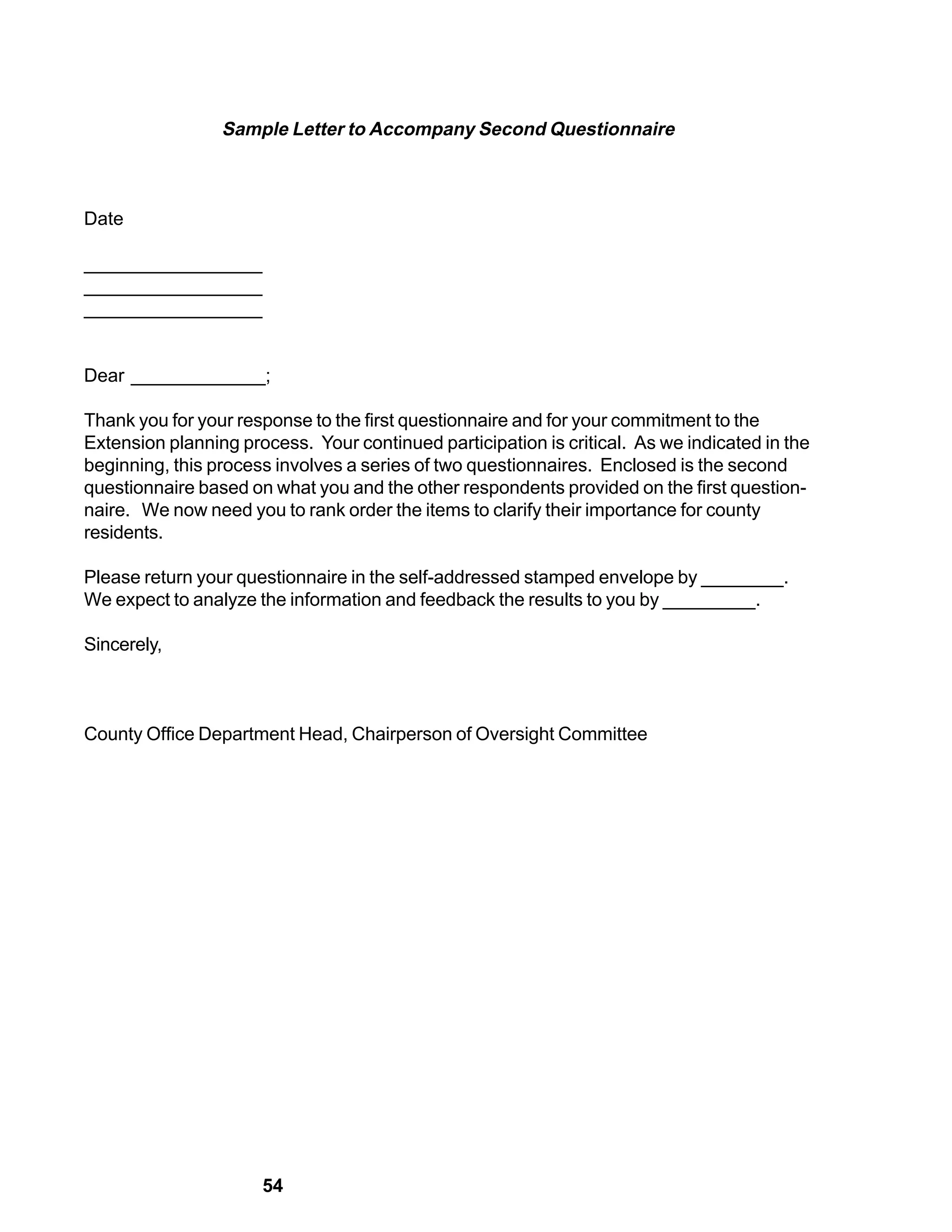 Sample Letter to Accompany Second Questionnaire



Date

_________________
_________________
_________________


Dear _____________;

Thank you for your response to the first questionnaire and for your commitment to the
Extension planning process. Your continued participation is critical. As we indicated in the
beginning, this process involves a series of two questionnaires. Enclosed is the second
questionnaire based on what you and the other respondents provided on the first question-
naire. We now need you to rank order the items to clarify their importance for county
residents.

Please return your questionnaire in the self-addressed stamped envelope by ________.
We expect to analyze the information and feedback the results to you by _________.

Sincerely,



County Office Department Head, Chairperson of Oversight Committee




                      54
 