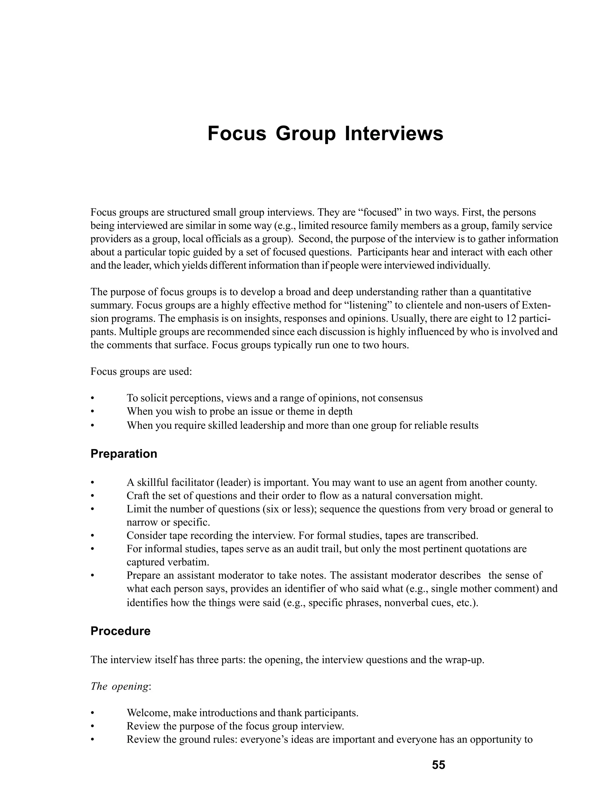 Focus Group Interviews


Focus groups are structured small group interviews. They are “focused” in two ways. First, the persons
being interviewed are similar in some way (e.g., limited resource family members as a group, family service
providers as a group, local officials as a group). Second, the purpose of the interview is to gather information
about a particular topic guided by a set of focused questions. Participants hear and interact with each other
and the leader, which yields different information than if people were interviewed individually.

The purpose of focus groups is to develop a broad and deep understanding rather than a quantitative
summary. Focus groups are a highly effective method for “listening” to clientele and non-users of Exten-
sion programs. The emphasis is on insights, responses and opinions. Usually, there are eight to 12 partici-
pants. Multiple groups are recommended since each discussion is highly influenced by who is involved and
the comments that surface. Focus groups typically run one to two hours.

Focus groups are used:

•       To solicit perceptions, views and a range of opinions, not consensus
•       When you wish to probe an issue or theme in depth
•       When you require skilled leadership and more than one group for reliable results

Preparation

•       A skillful facilitator (leader) is important. You may want to use an agent from another county.
•       Craft the set of questions and their order to flow as a natural conversation might.
•       Limit the number of questions (six or less); sequence the questions from very broad or general to
        narrow or specific.
•       Consider tape recording the interview. For formal studies, tapes are transcribed.
•       For informal studies, tapes serve as an audit trail, but only the most pertinent quotations are
        captured verbatim.
•       Prepare an assistant moderator to take notes. The assistant moderator describes the sense of
        what each person says, provides an identifier of who said what (e.g., single mother comment) and
        identifies how the things were said (e.g., specific phrases, nonverbal cues, etc.).

Procedure

The interview itself has three parts: the opening, the interview questions and the wrap-up.

The opening:

•       Welcome, make introductions and thank participants.
•       Review the purpose of the focus group interview.
•       Review the ground rules: everyone’s ideas are important and everyone has an opportunity to

                                                                                 55
 