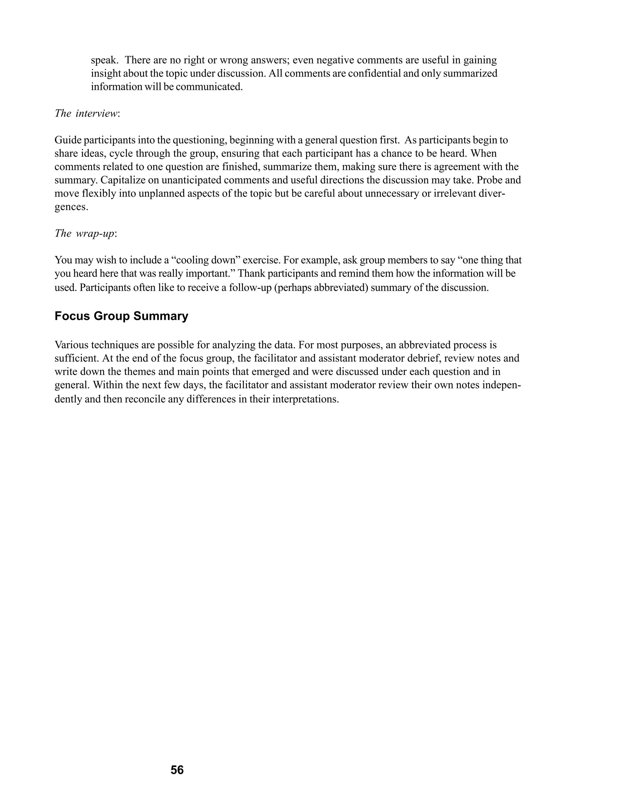 speak. There are no right or wrong answers; even negative comments are useful in gaining
        insight about the topic under discussion. All comments are confidential and only summarized
        information will be communicated.

The interview:

Guide participants into the questioning, beginning with a general question first. As participants begin to
share ideas, cycle through the group, ensuring that each participant has a chance to be heard. When
comments related to one question are finished, summarize them, making sure there is agreement with the
summary. Capitalize on unanticipated comments and useful directions the discussion may take. Probe and
move flexibly into unplanned aspects of the topic but be careful about unnecessary or irrelevant diver-
gences.

The wrap-up:

You may wish to include a “cooling down” exercise. For example, ask group members to say “one thing that
you heard here that was really important.” Thank participants and remind them how the information will be
used. Participants often like to receive a follow-up (perhaps abbreviated) summary of the discussion.

Focus Group Summary

Various techniques are possible for analyzing the data. For most purposes, an abbreviated process is
sufficient. At the end of the focus group, the facilitator and assistant moderator debrief, review notes and
write down the themes and main points that emerged and were discussed under each question and in
general. Within the next few days, the facilitator and assistant moderator review their own notes indepen-
dently and then reconcile any differences in their interpretations.




                          56
 
