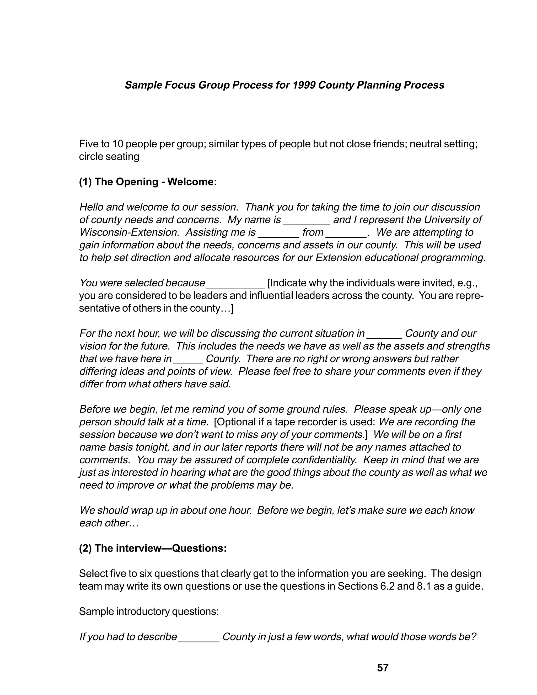 Sample Focus Group Process for 1999 County Planning Process




Five to 10 people per group; similar types of people but not close friends; neutral setting;
circle seating

(1) The Opening - Welcome:

Hello and welcome to our session. Thank you for taking the time to join our discussion
of county needs and concerns. My name is ________ and I represent the University of
Wisconsin-Extension. Assisting me is _______ from _______. We are attempting to
gain information about the needs, concerns and assets in our county. This will be used
to help set direction and allocate resources for our Extension educational programming.

You were selected because __________ [Indicate why the individuals were invited, e.g.,
you are considered to be leaders and influential leaders across the county. You are repre-
sentative of others in the county…]

For the next hour, we will be discussing the current situation in ______ County and our
vision for the future. This includes the needs we have as well as the assets and strengths
that we have here in _____ County. There are no right or wrong answers but rather
differing ideas and points of view. Please feel free to share your comments even if they
differ from what others have said.

Before we begin, let me remind you of some ground rules. Please speak up—only one
person should talk at a time. [Optional if a tape recorder is used: We are recording the
session because we don’t want to miss any of your comments.] We will be on a first
name basis tonight, and in our later reports there will not be any names attached to
comments. You may be assured of complete confidentiality. Keep in mind that we are
just as interested in hearing what are the good things about the county as well as what we
need to improve or what the problems may be.

We should wrap up in about one hour. Before we begin, let’s make sure we each know
each other…

(2) The interview—Questions:

Select five to six questions that clearly get to the information you are seeking. The design
team may write its own questions or use the questions in Sections 6.2 and 8.1 as a guide.

Sample introductory questions:

If you had to describe _______ County in just a few words, what would those words be?

                                                                    57
 