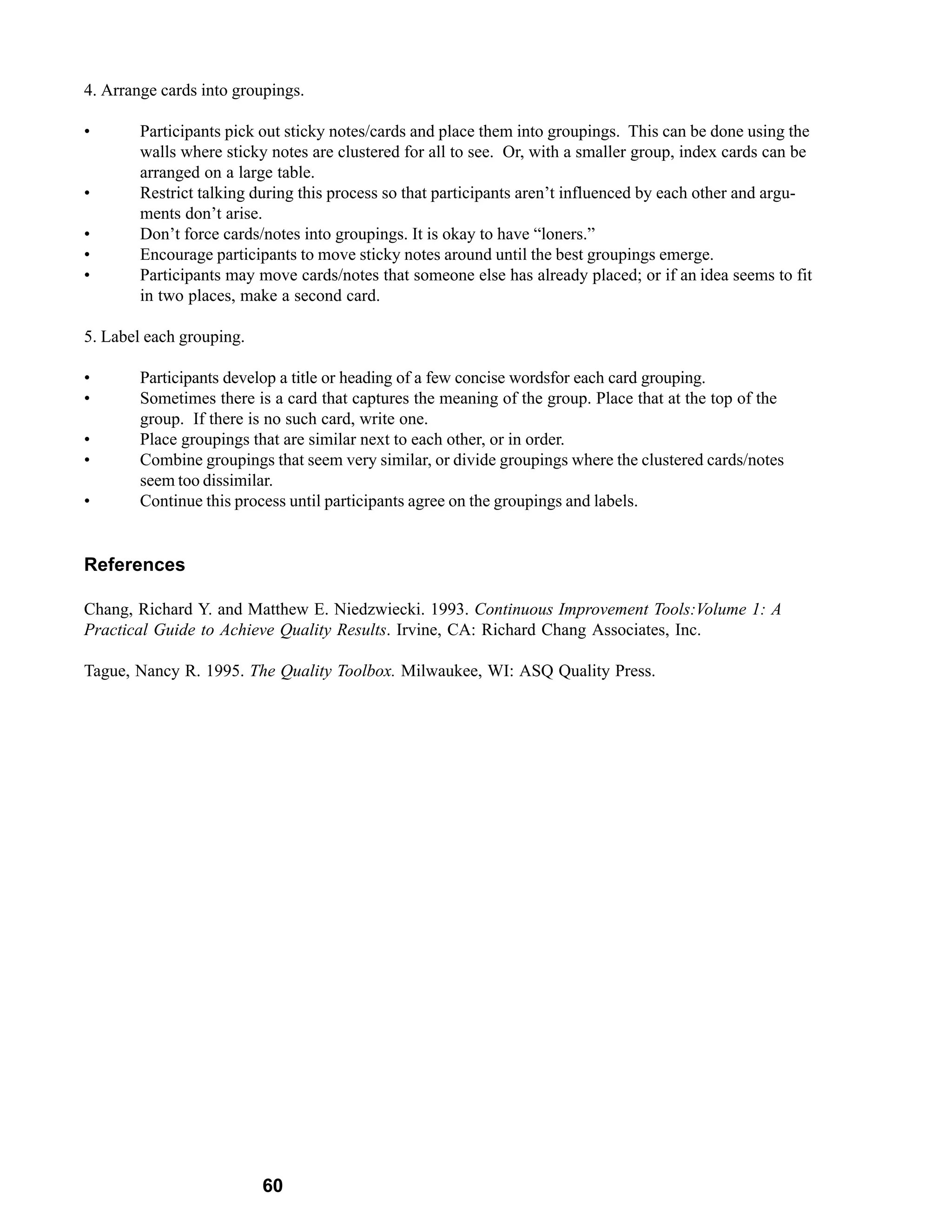 4. Arrange cards into groupings.

•       Participants pick out sticky notes/cards and place them into groupings. This can be done using the
        walls where sticky notes are clustered for all to see. Or, with a smaller group, index cards can be
        arranged on a large table.
•       Restrict talking during this process so that participants aren’t influenced by each other and argu-
        ments don’t arise.
•       Don’t force cards/notes into groupings. It is okay to have “loners.”
•       Encourage participants to move sticky notes around until the best groupings emerge.
•       Participants may move cards/notes that someone else has already placed; or if an idea seems to fit
        in two places, make a second card.

5. Label each grouping.

•       Participants develop a title or heading of a few concise wordsfor each card grouping.
•       Sometimes there is a card that captures the meaning of the group. Place that at the top of the
        group. If there is no such card, write one.
•       Place groupings that are similar next to each other, or in order.
•       Combine groupings that seem very similar, or divide groupings where the clustered cards/notes
        seem too dissimilar.
•       Continue this process until participants agree on the groupings and labels.


References

Chang, Richard Y. and Matthew E. Niedzwiecki. 1993. Continuous Improvement Tools:Volume 1: A
Practical Guide to Achieve Quality Results. Irvine, CA: Richard Chang Associates, Inc.

Tague, Nancy R. 1995. The Quality Toolbox. Milwaukee, WI: ASQ Quality Press.




                          60
 