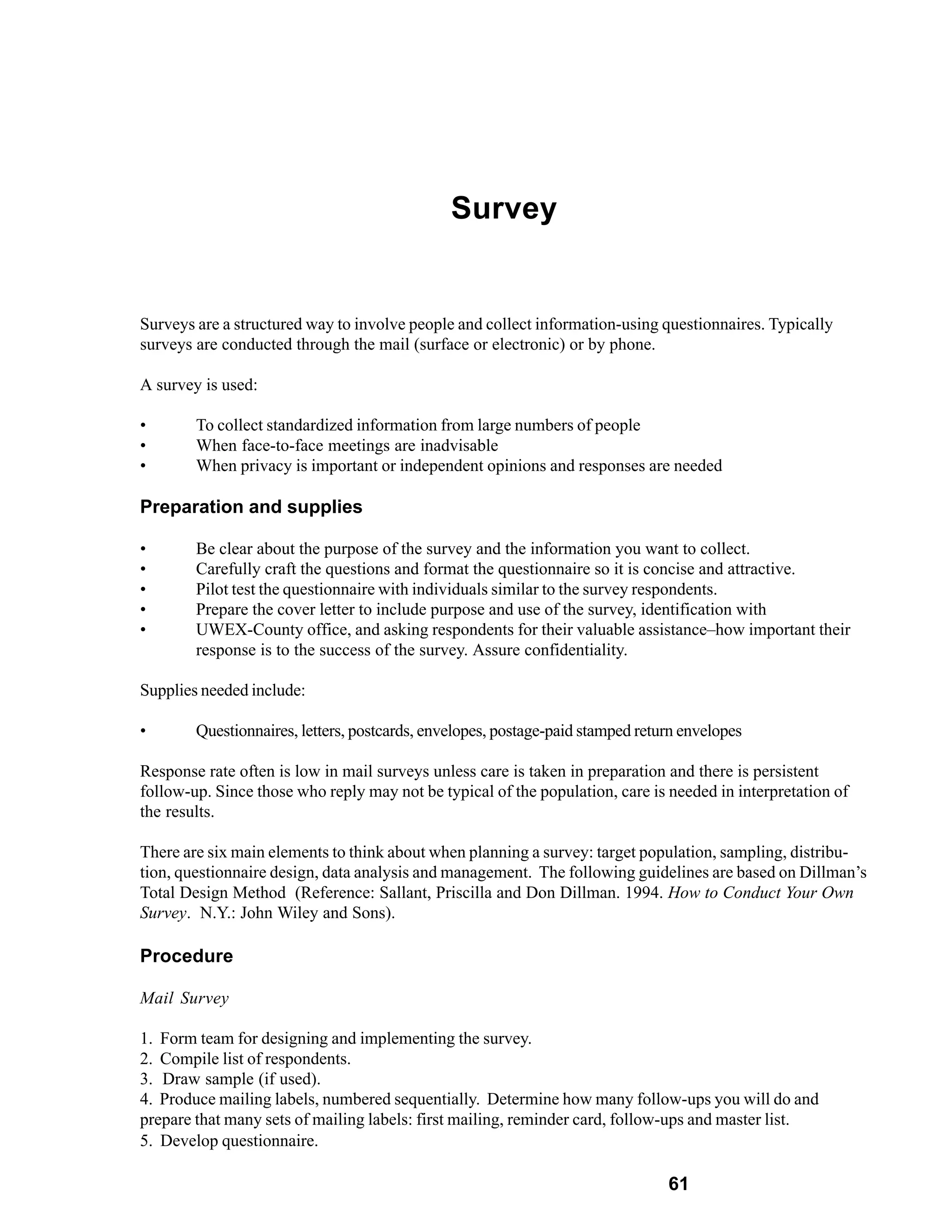 Survey


Surveys are a structured way to involve people and collect information-using questionnaires. Typically
surveys are conducted through the mail (surface or electronic) or by phone.

A survey is used:

•       To collect standardized information from large numbers of people
•       When face-to-face meetings are inadvisable
•       When privacy is important or independent opinions and responses are needed

Preparation and supplies

•       Be clear about the purpose of the survey and the information you want to collect.
•       Carefully craft the questions and format the questionnaire so it is concise and attractive.
•       Pilot test the questionnaire with individuals similar to the survey respondents.
•       Prepare the cover letter to include purpose and use of the survey, identification with
•       UWEX-County office, and asking respondents for their valuable assistance–how important their
        response is to the success of the survey. Assure confidentiality.

Supplies needed include:

•       Questionnaires, letters, postcards, envelopes, postage-paid stamped return envelopes

Response rate often is low in mail surveys unless care is taken in preparation and there is persistent
follow-up. Since those who reply may not be typical of the population, care is needed in interpretation of
the results.

There are six main elements to think about when planning a survey: target population, sampling, distribu-
tion, questionnaire design, data analysis and management. The following guidelines are based on Dillman’s
Total Design Method (Reference: Sallant, Priscilla and Don Dillman. 1994. How to Conduct Your Own
Survey. N.Y.: John Wiley and Sons).

Procedure

Mail Survey

1. Form team for designing and implementing the survey.
2. Compile list of respondents.
3. Draw sample (if used).
4. Produce mailing labels, numbered sequentially. Determine how many follow-ups you will do and
prepare that many sets of mailing labels: first mailing, reminder card, follow-ups and master list.
5. Develop questionnaire.

                                                                                61
 