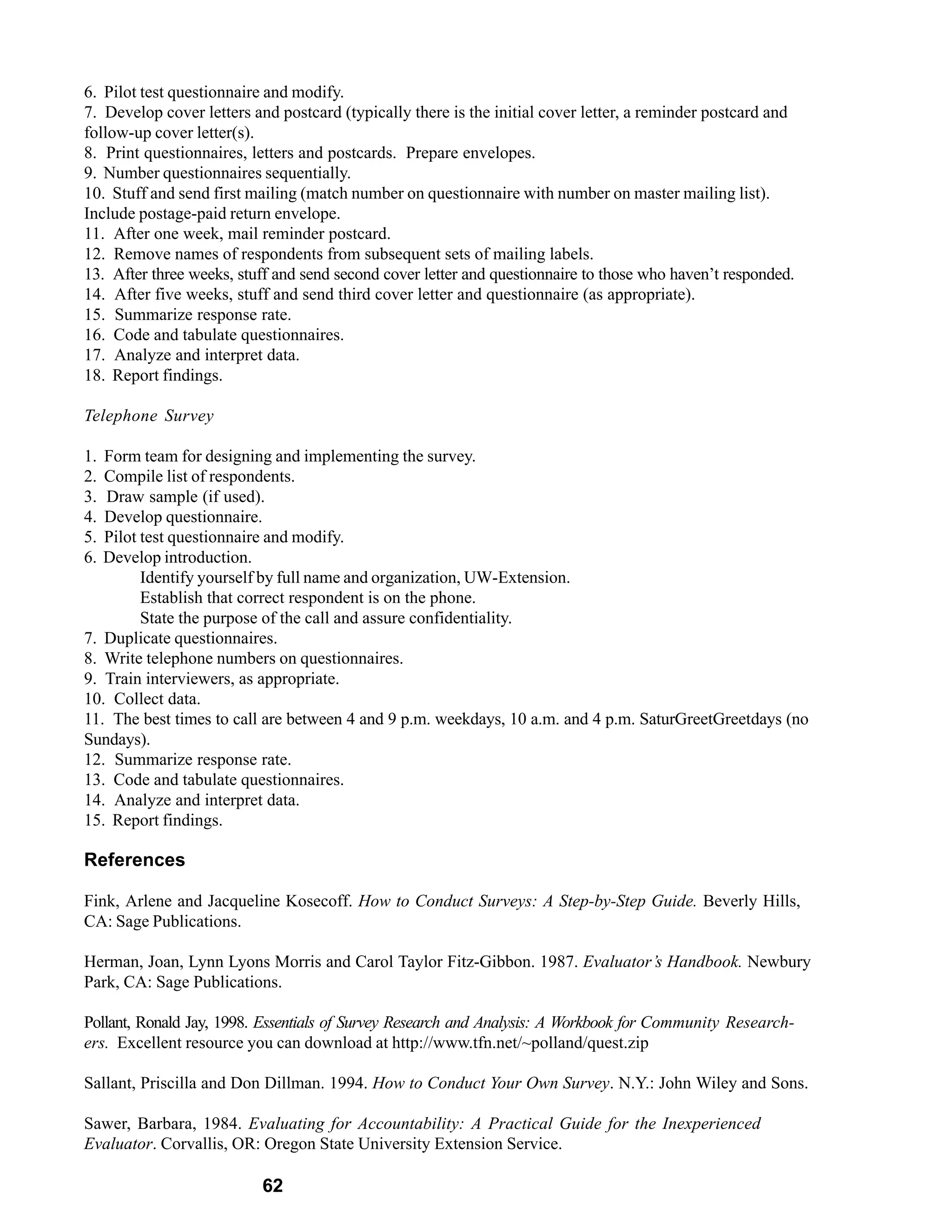 6. Pilot test questionnaire and modify.
7. Develop cover letters and postcard (typically there is the initial cover letter, a reminder postcard and
follow-up cover letter(s).
8. Print questionnaires, letters and postcards. Prepare envelopes.
9. Number questionnaires sequentially.
10. Stuff and send first mailing (match number on questionnaire with number on master mailing list).
Include postage-paid return envelope.
11. After one week, mail reminder postcard.
12. Remove names of respondents from subsequent sets of mailing labels.
13. After three weeks, stuff and send second cover letter and questionnaire to those who haven’t responded.
14. After five weeks, stuff and send third cover letter and questionnaire (as appropriate).
15. Summarize response rate.
16. Code and tabulate questionnaires.
17. Analyze and interpret data.
18. Report findings.

Telephone Survey

1. Form team for designing and implementing the survey.
2. Compile list of respondents.
3. Draw sample (if used).
4. Develop questionnaire.
5. Pilot test questionnaire and modify.
6. Develop introduction.
         Identify yourself by full name and organization, UW-Extension.
         Establish that correct respondent is on the phone.
         State the purpose of the call and assure confidentiality.
7. Duplicate questionnaires.
8. Write telephone numbers on questionnaires.
9. Train interviewers, as appropriate.
10. Collect data.
11. The best times to call are between 4 and 9 p.m. weekdays, 10 a.m. and 4 p.m. SaturGreetGreetdays (no
Sundays).
12. Summarize response rate.
13. Code and tabulate questionnaires.
14. Analyze and interpret data.
15. Report findings.

References

Fink, Arlene and Jacqueline Kosecoff. How to Conduct Surveys: A Step-by-Step Guide. Beverly Hills,
CA: Sage Publications.

Herman, Joan, Lynn Lyons Morris and Carol Taylor Fitz-Gibbon. 1987. Evaluator’s Handbook. Newbury
Park, CA: Sage Publications.

Pollant, Ronald Jay, 1998. Essentials of Survey Research and Analysis: A Workbook for Community Research-
ers. Excellent resource you can download at http://www.tfn.net/~polland/quest.zip

Sallant, Priscilla and Don Dillman. 1994. How to Conduct Your Own Survey. N.Y.: John Wiley and Sons.

Sawer, Barbara, 1984. Evaluating for Accountability: A Practical Guide for the Inexperienced
Evaluator. Corvallis, OR: Oregon State University Extension Service.

                          62
 