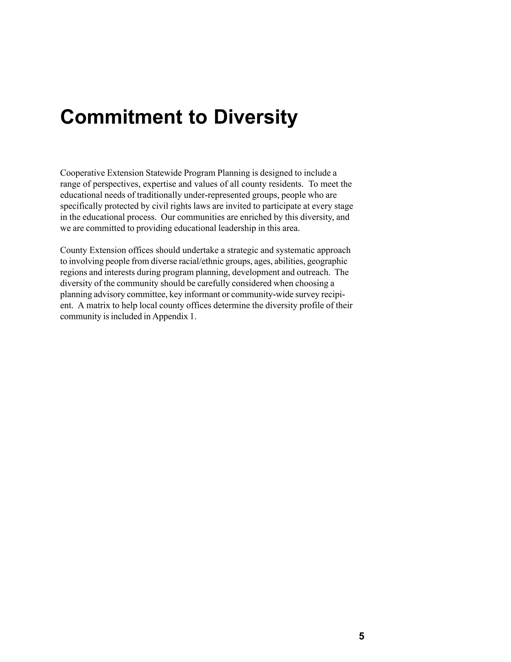 Commitment to Diversity

Cooperative Extension Statewide Program Planning is designed to include a
range of perspectives, expertise and values of all county residents. To meet the
educational needs of traditionally under-represented groups, people who are
specifically protected by civil rights laws are invited to participate at every stage
in the educational process. Our communities are enriched by this diversity, and
we are committed to providing educational leadership in this area.

County Extension offices should undertake a strategic and systematic approach
to involving people from diverse racial/ethnic groups, ages, abilities, geographic
regions and interests during program planning, development and outreach. The
diversity of the community should be carefully considered when choosing a
planning advisory committee, key informant or community-wide survey recipi-
ent. A matrix to help local county offices determine the diversity profile of their
community is included in Appendix 1.




                                                                                        5
 