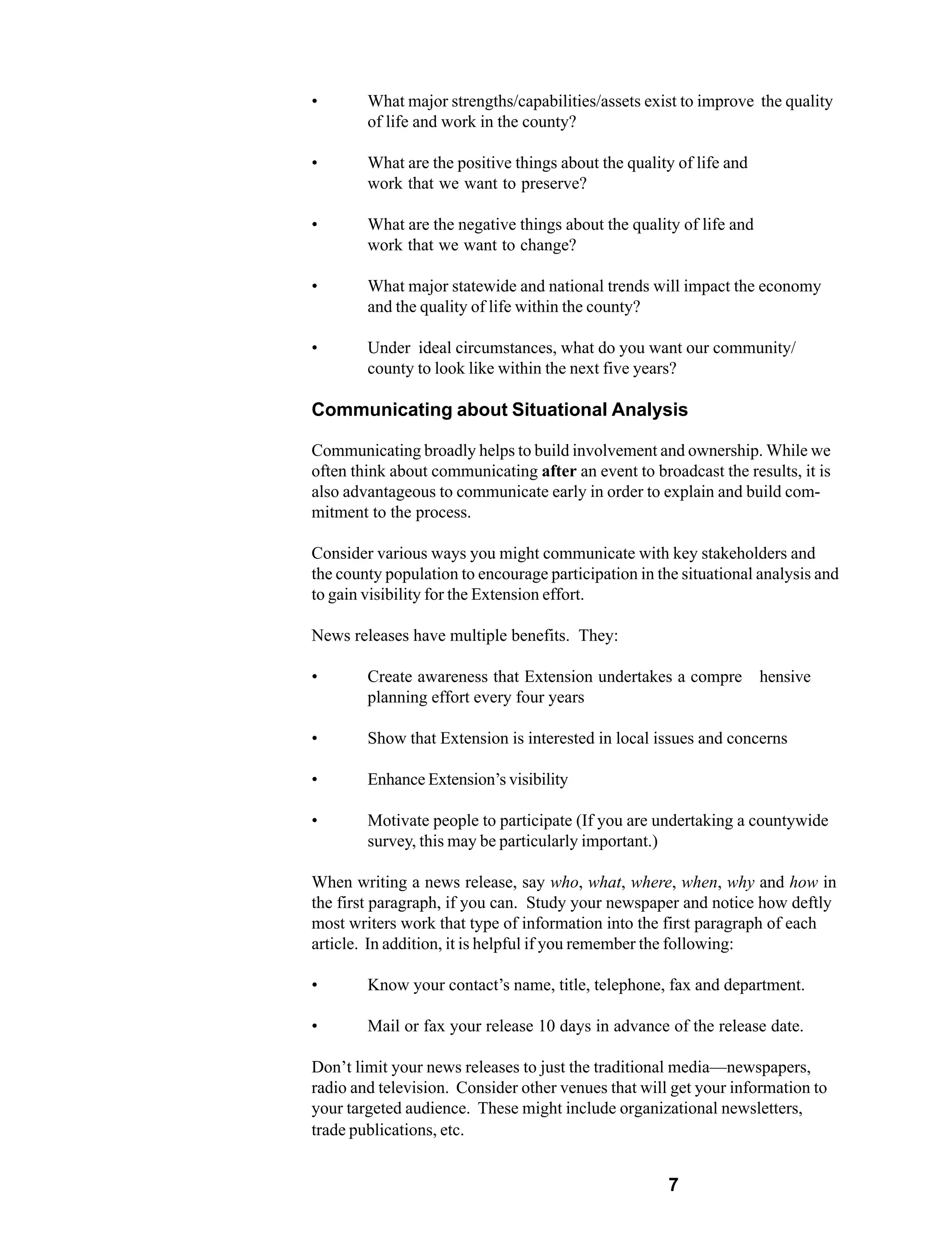 •       What major strengths/capabilities/assets exist to improve the quality
        of life and work in the county?

•       What are the positive things about the quality of life and
        work that we want to preserve?

•       What are the negative things about the quality of life and
        work that we want to change?

•       What major statewide and national trends will impact the economy
        and the quality of life within the county?

•       Under ideal circumstances, what do you want our community/
        county to look like within the next five years?

Communicating about Situational Analysis

Communicating broadly helps to build involvement and ownership. While we
often think about communicating after an event to broadcast the results, it is
also advantageous to communicate early in order to explain and build com-
mitment to the process.

Consider various ways you might communicate with key stakeholders and
the county population to encourage participation in the situational analysis and
to gain visibility for the Extension effort.

News releases have multiple benefits. They:

•       Create awareness that Extension undertakes a compre          hensive
        planning effort every four years

•       Show that Extension is interested in local issues and concerns

•       Enhance Extension’s visibility

•       Motivate people to participate (If you are undertaking a countywide
        survey, this may be particularly important.)

When writing a news release, say who, what, where, when, why and how in
the first paragraph, if you can. Study your newspaper and notice how deftly
most writers work that type of information into the first paragraph of each
article. In addition, it is helpful if you remember the following:

•       Know your contact’s name, title, telephone, fax and department.

•       Mail or fax your release 10 days in advance of the release date.

Don’t limit your news releases to just the traditional media—newspapers,
radio and television. Consider other venues that will get your information to
your targeted audience. These might include organizational newsletters,
trade publications, etc.


                                                      7
 