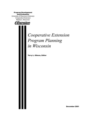Program Development
       and Evaluation
University of Wisconsin-Extension
     Cooperative Extension
      Madison, Wisconsin




                       Cooperative Extension
                       Program Planning
                       in Wisconsin
                       Terry L. Gibson, Editor




                                                 December 2001
 
