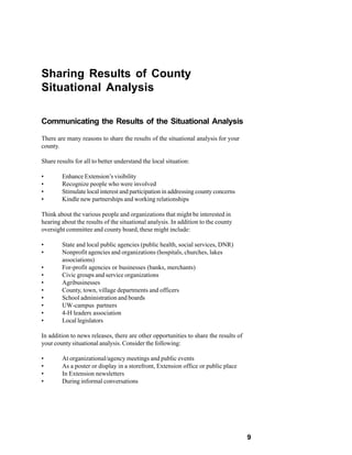 Sharing Results of County
Situational Analysis

Communicating the Results of the Situational Analysis

There are many reasons to share the results of the situational analysis for your
county.

Share results for all to better understand the local situation:

•       Enhance Extension’s visibility
•       Recognize people who were involved
•       Stimulate local interest and participation in addressing county concerns
•       Kindle new partnerships and working relationships

Think about the various people and organizations that might be interested in
hearing about the results of the situational analysis. In addition to the county
oversight committee and county board, these might include:

•       State and local public agencies (public health, social services, DNR)
•       Nonprofit agencies and organizations (hospitals, churches, lakes
        associations)
•       For-profit agencies or businesses (banks, merchants)
•       Civic groups and service organizations
•       Agribusinesses
•       County, town, village departments and officers
•       School administration and boards
•       UW-campus partners
•       4-H leaders association
•       Local legislators

In addition to news releases, there are other opportunities to share the results of
your county situational analysis. Consider the following:

•       At organizational/agency meetings and public events
•       As a poster or display in a storefront, Extension office or public place
•       In Extension newsletters
•       During informal conversations




                                                                                      9
 