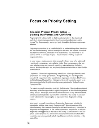 Focus on Priority Setting

     Extension Program Priority Setting —
     Building Involvement and Ownership
     Program priority setting builds on the foundation created by the situational
     analysis. A situation analysis that involved community stakeholders and is
     “owned” by the community serves as a basis for making decisions on program
     priorities.

     Program priorities need to be established with an understanding of the resources
     that are available to help achieve the required outcomes and impact. Resources
     may be local, statewide, national or even international. The availability of re-
     sources or lack of resources may be a major factor in selecting Extension
     program priorities.

     In some cases, a major concern at the county level may need to be addressed
     even though resources are not available. Under those circumstances, the pro-
     gram priority setting process needs to publicly acknowledge the limited re-
     sources. Realistic outcomes and accountability measures need to be identified for
     such initiatives.

     Cooperative Extension is a partnership between the federal government, state
     government and county government. As a partnership, we are obligated to
     consult with our partners in the identification of program priorities. The Wiscon-
     sin State Statutes Chapter 59.56 (3) requires the involvement of a county over-
     sight committee in the identification of program priorities for the local county
     Extension office.

     The county oversight committee, typically the Extension Education Committee of
     the County Board of Supervisors, is legally obligated to be involved in the priority
     setting process. The scope of the involvement should be locally determined and
     formally documented in the records of the committee. The county exective or
     county administrator may also play an important role in the priority setting
     process.

     Most county oversight committees will determine the program priorities in
     consultation with the local county Extension staff. Some county oversight
     committees may also choose to formally involve a citizen advisory committee in
     the priority setting process. A few county committees may choose to delegate
     the priority setting process to the staff of the county Extension office. This last
     option has the potential of a diminished sense of commitment on behalf of the
     committee and consequentially a lack of public support for the priorities of the
     local office.

10
 