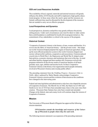 CES and Local Resources Available

     The availability of local, regional, statewide and national resources will greatly
     influence the ability of CES faculty and staff to implement a high quality educa-
     tional program. In those areas where the need is great and the resources are
     limited, sufficient time must be allocated for the development of the resources
     that are needed to carry out an effective program.

     Local Perspectives and Dynamics

     Local perspectives, dynamics and politics may greatly influence the priority
     setting process. Under such circumstances care must be taken to make certain
     that a solid foundation is established for locally driven program initiatives. The
     commitment of key stakeholders is critical to the success of the program.

     Historical Context

     “Cooperative Extension’s history is the history, of men, women and families. It is
     woven into the fabric of American history – and the pivotal events – that shape
     our world. Extension helped jumpstart the engine of American agriculture, firing
     up the most efficient production system in the world. Extension shaped rural
     society with powerful coalitions, cooperatives and associations. Extension played
     crucial roles in World War I, the Depression and World War II, helped create
     farm policies, economic structures and institutions that exist to this day. As rural
     and urban families changed and farm numbers fell, Extension evolved with
     programs tailored to fit the diverse needs of American families of all back-
     grounds, races, ages, abilities and income levels. In short, Cooperative
     Extension’s history is the history of an organization and its people intimately
     involved in Wisconsin’s history and everyday public affairs.”

     The preceding statement from the Peddling Progress: Extension’s Role in
     Public Affairs authored by Marla Maeder acknowledges Cooperative
     Extension’s historic mission and the evolution of that mission as the conditions
     have changed in the intervening years

     Federal and state legislation and administrative rules have also shaped the mission
     of Cooperative Extension. The Morrill Act of 1862, the Hatch Act of 1887 and
     Smith-Lever Act of 1914 have been amended many times in the years since their
     creation. Wisconsin State Statutes have also been created and amended.
     Changes at the federal, state and county levels will continue shape the mission of
     Cooperative Extension.

     Mission

     The University of Wisconsin Board of Regents has approved the following
     mission statement:

             UW-Extension extends the knowledge and resources of the Univer-
             sity of Wisconsin to people where they live and work.

     The following mission statement is an expansion of the preceding statement:


12
 
