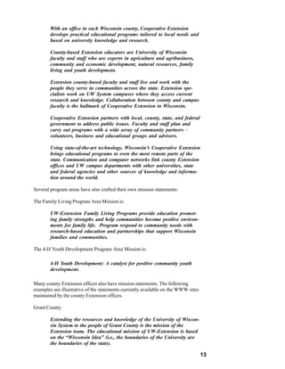 With an office in each Wisconsin county, Cooperative Extension
        develops practical educational programs tailored to local needs and
        based on university knowledge and research.

        County-based Extension educators are University of Wisconsin
        faculty and staff who are experts in agriculture and agribusiness,
        community and economic development, natural resources, family
        living and youth development.

        Extension county-based faculty and staff live and work with the
        people they serve in communities across the state. Extension spe-
        cialists work on UW System campuses where they access current
        research and knowledge. Collaboration between county and campus
        faculty is the hallmark of Cooperative Extension in Wisconsin.

        Cooperative Extension partners with local, county, state, and federal
        government to address public issues. Faculty and staff plan and
        carry out programs with a wide array of community partners –
        volunteers, business and educational groups and advisors.

        Using state-of-the-art technology, Wisconsin’s Cooperative Extension
        brings educational programs to even the most remote parts of the
        state. Communication and computer networks link county Extension
        offices and UW campus departments with other universities, state
        and federal agencies and other sources of knowledge and informa-
        tion around the world.

Several program areas have also crafted their own mission statements:

The Family Living Program Area Mission is:

        UW-Extension Family Living Programs provide education promot-
        ing family strengths and help communities become positive environ-
        ments for family life. Program respond to community needs with
        research-based education and partnerships that support Wisconsin
        families and communities.

The 4-H Youth Development Program Area Mission is:

        4-H Youth Development: A catalyst for positive community youth
        development.

Many county Extension offices also have mission statements. The following
examples are illustrative of the statements currently available on the WWW sites
maintained by the county Extension offices.

Grant County

        Extending the resources and knowledge of the University of Wiscon-
        sin System to the people of Grant County is the mission of the
        Extension team. The educational mission of UW-Extension is based
        on the “Wisconsin Idea” (i.e., the boundaries of the University are
        the boundaries of the state).

                                                                                   13
 