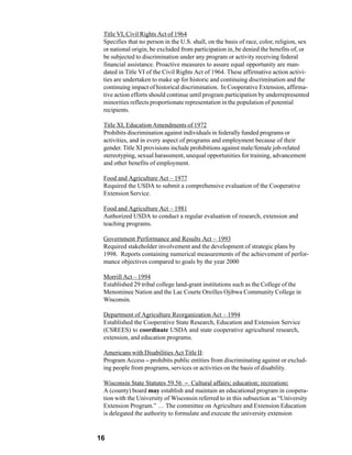 Title VI, Civil Rights Act of 1964
 Specifies that no person in the U.S. shall, on the basis of race, color, religion, sex
 or national origin, be excluded from participation in, be denied the benefits of, or
 be subjected to discrimination under any program or activity receiving federal
 financial assistance. Proactive measures to assure equal opportunity are man-
 dated in Title VI of the Civil Rights Act of 1964. These affirmative action activi-
 ties are undertaken to make up for historic and continuing discrimination and the
 continuing impact of historical discrimination. In Cooperative Extension, affirma-
 tive action efforts should continue until program participation by underrepresented
 minorities reflects proportionate representation in the population of potential
 recipients.

 Title XI, Education Amendments of 1972
 Prohibits discrimination against individuals in federally funded programs or
 activities, and in every aspect of programs and employment because of their
 gender. Title XI provisions include prohibitions against male/female job-related
 stereotyping, sexual harassment, unequal opportunities for training, advancement
 and other benefits of employment.

 Food and Agriculture Act – 1977
 Required the USDA to submit a comprehensive evaluation of the Cooperative
 Extension Service.

 Food and Agriculture Act – 1981
 Authorized USDA to conduct a regular evaluation of research, extension and
 teaching programs.

 Government Performance and Results Act – 1993
 Required stakeholder involvement and the development of strategic plans by
 1998. Reports containing numerical measurements of the achievement of perfor-
 mance objectives compared to goals by the year 2000

 Morrill Act – 1994
 Established 29 tribal college land-grant institutions such as the College of the
 Menominee Nation and the Lac Courte Oreilles Ojibwa Community College in
 Wisconsin.

 Department of Agriculture Reorganization Act – 1994
 Established the Cooperative State Research, Education and Extension Service
 (CSREES) to coordinate USDA and state cooperative agricultural research,
 extension, and education programs.

 Americans with Disabilities Act Title II:
 Program Access – prohibits public entities from discriminating against or exclud-
 ing people from programs, services or activities on the basis of disability.

 Wisconsin State Statutes 59.56 – Cultural affairs; education; recreation:
 A (county) board may establish and maintain an educational program in coopera-
 tion with the University of Wisconsin referred to in this subsection as “University
 Extension Program.” … The committee on Agriculture and Extension Education
 is delegated the authority to formulate and execute the university extension


16
 