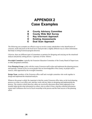 APPENDIX 2
                                    Case Examples
                               A      County Advisory Committee
                               B      County Wide Mail Survey
                               C      Key Informant Approach
                               D      Existing Assessments
                               E      Dual Scan Approach

The following case examples are effective ways to involve county stakeholders in the identification of
concerns, needs and assets at the local level. Each provides a slightly different way to collect information
that helps in setting Extension program direction.

Likewise, there are different types of committees or partners for designing and carrying out the situational
analysis and priority setting process. A glossary of terms follows:

Oversight Committee: typically the Extension Education Committee of the County Board of Supervisors
or other designated committee.

Core Planning Group: works with the county Extension staff to plan and implement the planning process
and typically, consists of five to seven people who are knowledgeable of the county, its people and re-
sources, often appointed by the oversight committee.

Design Team: members of the Extension office staff and oversight committee who work together to
design and implement the situational analysis.

Whatever the group is called, the important is that the county Extension office takes on the local planning
process as a team, as an office unit, and they work with key others in designing and implementing the
process. The extent to which these key others are involved in decisions about which approach to use
actually helps decide what information to collect, who to collect it from, what the collected information
means and it influences the level of local ownership in the process and the final success of the planning
effort.




                          26
 