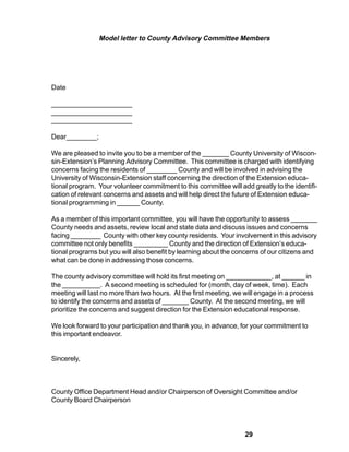 Model letter to County Advisory Committee Members




Date

_____________________
_____________________
_____________________

Dear________;

We are pleased to invite you to be a member of the _______ County University of Wiscon-
sin-Extension’s Planning Advisory Committee. This committee is charged with identifying
concerns facing the residents of ________ County and will be involved in advising the
University of Wisconsin-Extension staff concerning the direction of the Extension educa-
tional program. Your volunteer commitment to this committee will add greatly to the identifi-
cation of relevant concerns and assets and will help direct the future of Extension educa-
tional programming in ______ County.

As a member of this important committee, you will have the opportunity to assess _______
County needs and assets, review local and state data and discuss issues and concerns
facing ________ County with other key county residents. Your involvement in this advisory
committee not only benefits _________ County and the direction of Extension’s educa-
tional programs but you will also benefit by learning about the concerns of our citizens and
what can be done in addressing those concerns.

The county advisory committee will hold its first meeting on ____________, at ______ in
the __________. A second meeting is scheduled for (month, day of week, time). Each
meeting will last no more than two hours. At the first meeting, we will engage in a process
to identify the concerns and assets of _______ County. At the second meeting, we will
prioritize the concerns and suggest direction for the Extension educational response.

We look forward to your participation and thank you, in advance, for your commitment to
this important endeavor.


Sincerely,



County Office Department Head and/or Chairperson of Oversight Committee and/or
County Board Chairperson




                                                                   29
 