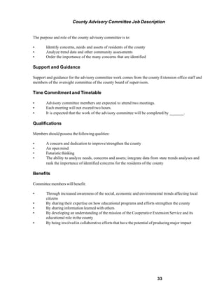 County Advisory Committee Job Description


The purpose and role of the county advisory committee is to:

•       Identify concerns, needs and assets of residents of the county
•       Analyze trend data and other community assessments
•       Order the importance of the many concerns that are identified

Support and Guidance

Support and guidance for the advisory committee work comes from the county Extension office staff and
members of the oversight committee of the county board of supervisors.

Time Commitment and Timetable

•       Advisory committee members are expected to attend two meetings.
•       Each meeting will not exceed two hours.
•       It is expected that the work of the advisory committee will be completed by _______.

Qualifications

Members should possess the following qualities:

•       A concern and dedication to improve/strengthen the county
•       An open mind
•       Futuristic thinking
•       The ability to analyze needs, concerns and assets; integrate data from state trends analyses and
        rank the importance of identified concerns for the residents of the county

Benefits

Committee members will benefit:

•       Through increased awareness of the social, economic and environmental trends affecting local
        citizens
•       By sharing their expertise on how educational programs and efforts strengthen the county
•       By sharing information learned with others
•       By developing an understanding of the mission of the Cooperative Extension Service and its
        educational role in the county
•       By being involved in collaborative efforts that have the potential of producing major impact




                                                                             33
 