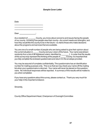 Sample Cover Letter




Date
__________________________
__________________________
__________________________

Dear _______________;

As a resident of _______ County, you know about concerns and issues facing the people
of our county. Knowing how people view their county—its current needs and strengths, and
how they would like the county to be in the future—is vital to those who make decisions
about the programs and services that are available.

You are one of a small number of people who are being asked to give their opinion about
the current situation in _____ County and your vision of the future. Your name was [drawn
randomly from a list of all registered voters; identified by _______ ]. In order that the results
of this survey truly represent the thinking of the people of _____ County, it is important that
you fully complete the enclosed questionnaire and return it in the envelope provided.

You may be assured of complete confidentiality. The questionnaire has an identification
number for mailing purposes only. This is so that we may check your name off the mailing
list when your questionnaire is returned. Your name will never be placed on the question-
naire. No individual responses will be reported. A summary of the results will be mailed to
you when completed.

If you have any questions about this survey, please contact us. Thank you very much for
your help in this important endeavor.


Sincerely,



County Office Department Head, Chairperson of Oversight Committee




                                                                      37
 