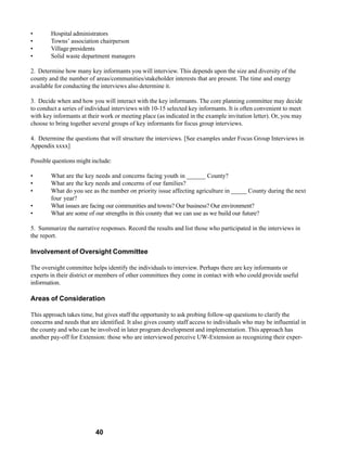 •       Hospital administrators
•       Towns’ association chairperson
•       Village presidents
•       Solid waste department managers

2. Determine how many key informants you will interview. This depends upon the size and diversity of the
county and the number of areas/communities/stakeholder interests that are present. The time and energy
available for conducting the interviews also determine it.

3. Decide when and how you will interact with the key informants. The core planning committee may decide
to conduct a series of individual interviews with 10-15 selected key informants. It is often convenient to meet
with key informants at their work or meeting place (as indicated in the example invitation letter). Or, you may
choose to bring together several groups of key informants for focus group interviews.

4. Determine the questions that will structure the interviews. [See examples under Focus Group Interviews in
Appendix xxxx]

Possible questions might include:

•       What are the key needs and concerns facing youth in ______ County?
•       What are the key needs and concerns of our families?
•       What do you see as the number on priority issue affecting agriculture in _____ County during the next
        four year?
•       What issues are facing our communities and towns? Our business? Our environment?
•       What are some of our strengths in this county that we can use as we build our future?

5. Summarize the narrative responses. Record the results and list those who participated in the interviews in
the report.

Involvement of Oversight Committee

The oversight committee helps identify the individuals to interview. Perhaps there are key informants or
experts in their district or members of other committees they come in contact with who could provide useful
information.

Areas of Consideration

This approach takes time, but gives staff the opportunity to ask probing follow-up questions to clarify the
concerns and needs that are identified. It also gives county staff access to individuals who may be influential in
the county and who can be involved in later program development and implementation. This approach has
another pay-off for Extension: those who are interviewed perceive UW-Extension as recognizing their exper-




                          40
 