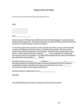 Sample Letter of Invitation


tise and as being concerned about addressing important issues.




Date

_________________
_________________
_________________

Dear _______________;

Every four years, UW-Extension staff from across the State engages in a comprehensive
program planning process. The results help guide our program efforts and direct University
resources to meet the needs of Wisconsin citizens.

It is that time again when we seek input from people around the county in order to identify
concerns and needs so that we can set our programming priorities. This time we have
added a “Key Informant Approach” to the process. Key Informants are folks like you who
come in contact with the issues and needs of _____ County residents on a daily basis.
We want to access your expertise. Your ideas will be shared with the citizen committee as
they identify the top priorities for ____ County.

We will be joining you at your ________ meeting on _________________ at _________.
We will be asking you to identify the major concerns and needs of the county, what you
would like the county to look like in five years and what assets we have in ________
County that can help us with building a bright future.

We look forward to meeting with you on ________________.

Sincerely,



County Office Department Head, Chairperson of Oversight Committee




                                                                  41
 