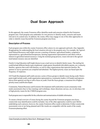 Dual Scan Approach


In this approach, the county Extension office identifies needs and concerns related to the Extension
program area. Each program area undertakes its own process to identify needs, concerns and assets
relevant to its content area. In addition, the county office may engage in one of the other approaches in
order to identify issues beyond the Extension program area focus.

Description of Process

Each program area within the county Extension office selects its own approach and tools. (See Appendix
3) appropriate for understanding the local situation relevant to the program area. For example, the Agricul-
tural/Natural Resources staff might convene a meeting of farmers, agricultural lenders, cooperative
representatives, agricultural businesspersons, farming organization representatives and others with an
interest in agriculture/natural resources. Using the nominal group process, issues relevant to the agricul-
tural/natural resource area are identified.

Family Living Education staff might choose to use a mail survey to identify family issues. The mailing list
could include different family types (traditional, single parent, household with elderly parents, etc.), minority
families, agencies that work with families, as well as other organizations that represent families. Re-
sponses to survey questions are compiled and tabulated. The highest priority issues are based upon the
frequency of responses.

4-H Youth Development staff could convene a series of focus groups to identify issues facing youth. Partici-
pants might include youth, youth organization representatives, community leaders, 4-H leaders and represen-
tatives from agencies serving or with a focus on youth. From the focus groups, a consensus list of highest
priority issues could be developed.

Community, Natural Resource and Economic Development staff could utilize recent community-wide
needs assessments (face to face meetings and workshops, future directions surveys, etc.) to develop a list
of high priority issues for the CNRED program area.

Each program area is responsible for the collection and summarization of reliable information.

To ensure a broad overview of issues facing the county beyond the Extension program area focus,
countywide issue identification could be included. Any of the other approaches could be used. Before
undertaking such a process, however, the county Extension office needs to determine if other countywide
assessments exist or are being planned and if the results are compatible with the needs of the county
Extension planning effort.




Case Example provided by Dave Such, Sheboygan County.


                           44
 
