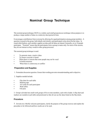 Nominal Group Technique


The nominal group technique (NGT) is a widely used small group process technique whose purpose is to
produce a large number of ideas in a relatively short period of time.

It encourages contributions from everyone by allowing for equal participation among group members. A
question is posed to the group. Individually and silently, each participant writes down his/her ideas. In
round robin fashion, each member supplies an idea until all ideas are shared. Generally, six to 10 people
participate. “Nominal” means that the participants form a group in name only. For most of the session,
they do not interact as they would in other group processes.

The nominal group technique is used:

•       To generate many, creative ideas
•       To ensure everyone is heard
•       When there is concern that some people may not be vocal
•       To build consensus
•       When there is controversy or conflict

Preparation and Supplies

1. Formulate discussion question. Ensure that wording prevents misunderstanding and is objective.

2. Supplies needed include:

•       Flip chart for each table
•       Masking tape
•       3x5 cards for each participant
•       Work tables
•       Felt pens

3. Group is divided into small work groups of five to nine members, each with a leader. A flip chart and
markers are needed at each table and positioned so that all can see the ideas listed on the flip charts.

Procedure

1. Introduction: Briefly welcome participants, clarify the purpose of the group exercise and explain the
procedure to be followed and how results are to be used.




                                                                             47
 