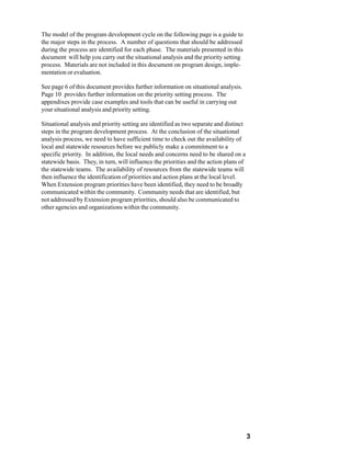The model of the program development cycle on the following page is a guide to
the major steps in the process. A number of questions that should be addressed
during the process are identified for each phase. The materials presented in this
document will help you carry out the situational analysis and the priority setting
process. Materials are not included in this document on program design, imple-
mentation or evaluation.

See page 6 of this document provides further information on situational analysis.
Page 10 provides further information on the priority setting process. The
appendixes provide case examples and tools that can be useful in carrying out
your situational analysis and priority setting.

Situational analysis and priority setting are identified as two separate and distinct
steps in the program development process. At the conclusion of the situational
analysis process, we need to have sufficient time to check out the availability of
local and statewide resources before we publicly make a commitment to a
specific priority. In addition, the local needs and concerns need to be shared on a
statewide basis. They, in turn, will influence the priorities and the action plans of
the statewide teams. The availability of resources from the statewide teams will
then influence the identification of priorities and action plans at the local level.
When Extension program priorities have been identified, they need to be broadly
communicated within the community. Community needs that are identified, but
not addressed by Extension program priorities, should also be communicated to
other agencies and organizations within the community.




                                                                                        3
 