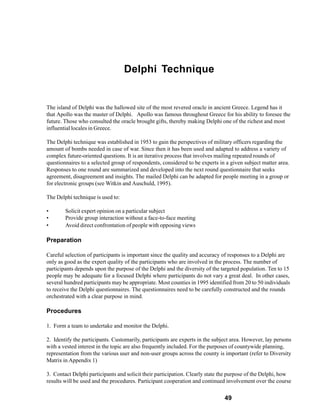 Delphi Technique


The island of Delphi was the hallowed site of the most revered oracle in ancient Greece. Legend has it
that Apollo was the master of Delphi. Apollo was famous throughout Greece for his ability to foresee the
future. Those who consulted the oracle brought gifts, thereby making Delphi one of the richest and most
influential locales in Greece.

The Delphi technique was established in 1953 to gain the perspectives of military officers regarding the
amount of bombs needed in case of war. Since then it has been used and adapted to address a variety of
complex future-oriented questions. It is an iterative process that involves mailing repeated rounds of
questionnaires to a selected group of respondents, considered to be experts in a given subject matter area.
Responses to one round are summarized and developed into the next round questionnaire that seeks
agreement, disagreement and insights. The mailed Delphi can be adapted for people meeting in a group or
for electronic groups (see Witkin and Auschuld, 1995).

The Delphi technique is used to:

•       Solicit expert opinion on a particular subject
•       Provide group interaction without a face-to-face meeting
•       Avoid direct confrontation of people with opposing views

Preparation

Careful selection of participants is important since the quality and accuracy of responses to a Delphi are
only as good as the expert quality of the participants who are involved in the process. The number of
participants depends upon the purpose of the Delphi and the diversity of the targeted population. Ten to 15
people may be adequate for a focused Delphi where participants do not vary a great deal. In other cases,
several hundred participants may be appropriate. Most counties in 1995 identified from 20 to 50 individuals
to receive the Delphi questionnaires. The questionnaires need to be carefully constructed and the rounds
orchestrated with a clear purpose in mind.

Procedures

1. Form a team to undertake and monitor the Delphi.

2. Identify the participants. Customarily, participants are experts in the subject area. However, lay persons
with a vested interest in the topic are also frequently included. For the purposes of countywide planning,
representation from the various user and non-user groups across the county is important (refer to Diversity
Matrix in Appendix 1)

3. Contact Delphi participants and solicit their participation. Clearly state the purpose of the Delphi, how
results will be used and the procedures. Participant cooperation and continued involvement over the course

                                                                               49
 