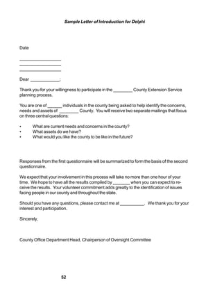 Sample Letter of Introduction for Delphi




Date

_________________
_________________
_________________

Dear ____________;

Thank you for your willingness to participate in the ________ County Extension Service
planning process.

You are one of ______ individuals in the county being asked to help identify the concerns,
needs and assets of ________ County. You will receive two separate mailings that focus
on three central questions:

•      What are current needs and concerns in the county?
•      What assets do we have?
•      What would you like the county to be like in the future?




Responses from the first questionnaire will be summarized to form the basis of the second
questionnaire.

We expect that your involvement in this process will take no more than one hour of your
time. We hope to have all the results compiled by _______ when you can expect to re-
ceive the results. Your volunteer commitment adds greatly to the identification of issues
facing people in our county and throughout the state.

Should you have any questions, please contact me at __________. We thank you for your
interest and participation.

Sincerely,



County Office Department Head, Chairperson of Oversight Committee




                      52
 