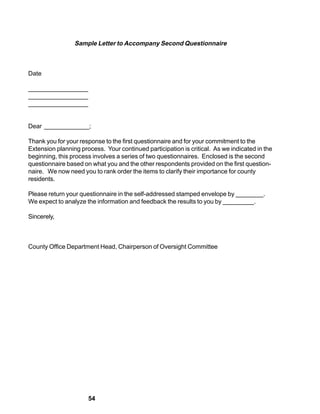 Sample Letter to Accompany Second Questionnaire



Date

_________________
_________________
_________________


Dear _____________;

Thank you for your response to the first questionnaire and for your commitment to the
Extension planning process. Your continued participation is critical. As we indicated in the
beginning, this process involves a series of two questionnaires. Enclosed is the second
questionnaire based on what you and the other respondents provided on the first question-
naire. We now need you to rank order the items to clarify their importance for county
residents.

Please return your questionnaire in the self-addressed stamped envelope by ________.
We expect to analyze the information and feedback the results to you by _________.

Sincerely,



County Office Department Head, Chairperson of Oversight Committee




                      54
 