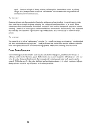 speak. There are no right or wrong answers; even negative comments are useful in gaining
        insight about the topic under discussion. All comments are confidential and only summarized
        information will be communicated.

The interview:

Guide participants into the questioning, beginning with a general question first. As participants begin to
share ideas, cycle through the group, ensuring that each participant has a chance to be heard. When
comments related to one question are finished, summarize them, making sure there is agreement with the
summary. Capitalize on unanticipated comments and useful directions the discussion may take. Probe and
move flexibly into unplanned aspects of the topic but be careful about unnecessary or irrelevant diver-
gences.

The wrap-up:

You may wish to include a “cooling down” exercise. For example, ask group members to say “one thing that
you heard here that was really important.” Thank participants and remind them how the information will be
used. Participants often like to receive a follow-up (perhaps abbreviated) summary of the discussion.

Focus Group Summary

Various techniques are possible for analyzing the data. For most purposes, an abbreviated process is
sufficient. At the end of the focus group, the facilitator and assistant moderator debrief, review notes and
write down the themes and main points that emerged and were discussed under each question and in
general. Within the next few days, the facilitator and assistant moderator review their own notes indepen-
dently and then reconcile any differences in their interpretations.




                          56
 
