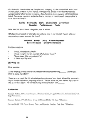 Our lives and communities are complex and changing. I’d like you to think about your
own situation and that of your friends and neighbors. Listed on the board are broad
categories that affect almost everyone. Also, here is a sheet of paper with these topics
listed. Take a few moments and write down a concern or need in each category that is
most important to you:

               Family    Community        Work Environment Government
                          Education       Public services Youth

Now, let’s talk about these categories, one at a time.

What particular assets or strengths do we have here in our county? Again, let’s use
some categories as seen on the board:

                     Individual Family Group Community assets
                         Economic assets Environmental assets

Probing questions

•      Would you explain further?
•      Would you give me an example of what you mean?
•      Please say a little more about that.
•      Is there anything else?

(3) Wrap-up:

Final question

As we wrap-up, would each of you indicate which concern facing ______ County you
think is really important?

Thank you so much for this stimulating discussion and your input. We will be summariz-
ing all that we heard and preparing a report. Please leave me your names if you would
like to see that report. We will be sharing this information with ______.


References

Krueger, Richard. 1994. Focus Groups: A Practical Guide for Applied Research.Thousand Oaks, CA:
Sage Publications.

Krueger, Richard, 1997. The Focus Group Kit.Thousand Oaks, CA: Sage Publications.

Stewart, David. 1990. Focus Groups: Theory and Practice. Newbury Park: Sage Publications.




                        58
 