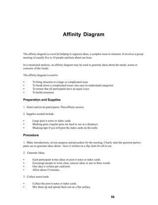 Affinity Diagram


The affinity diagram is a tool for helping to organize ideas, a complex issue or situation. It involves a group
meeting of usually five to 10 people and lasts about one hour.

In a situational analysis, an affinity diagram may be used to generate ideas about the needs, assets or
concerns of the locale.

The affinity diagram is used to:

•       To bring structure to a large or complicated issue
•       To break down a complicated issues into easy-to-understand categories
•       To ensure that all participants have an equal voice
•       To build consensus

Preparation and Supplies

1. Select and invite participants. Plan affinity session.

2. Supplies needed include:

•       Large post-it notes or index cards
•       Marking pens (regular pens are hard to see at a distance)
•       Masking tape if you will post the index cards on the walls

Procedure

1. Make introductions, review purpose and procedure for the meeting. Clearly state the question partici-
pants are to generate ideas about—have it written on a flip chart for all to see.

2. Generate Ideas.

•       Each participant writes ideas on post-it notes or index cards.
•       Encourage people to write clear, concise ideas in one to three words.
•       One idea is written per card/note.
•       Allow about 15 minutes.

3. Collect notes/cards.

•       Collect the post-it notes or index cards.
•       Mix them up and spread them out on a flat surface.


                                                                                 59
 