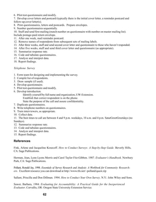 6. Pilot test questionnaire and modify.
7. Develop cover letters and postcard (typically there is the initial cover letter, a reminder postcard and
follow-up cover letter(s).
8. Print questionnaires, letters and postcards. Prepare envelopes.
9. Number questionnaires sequentially.
10. Stuff and send first mailing (match number on questionnaire with number on master mailing list).
Include postage-paid return envelope.
11. After one week, mail reminder postcard.
12. Remove names of respondents from subsequent sets of mailing labels.
13. After three weeks, stuff and send second cover letter and questionnaire to those who haven’t responded.
14. After five weeks, stuff and send third cover letter and questionnaire (as appropriate).
15. Summarize response rate.
16. Code and tabulate questionnaires.
17. Analyze and interpret data.
18. Report findings.

Telephone Survey

1. Form team for designing and implementing the survey.
2. Compile list of respondents.
3. Draw sample (if used).
4. Develop questionnaire.
5. Pilot test questionnaire and modify.
6. Develop introduction.
         Identify yourself by full name and organization, UW-Extension.
         Establish that correct respondent is on the phone.
         State the purpose of the call and assure confidentiality.
7. Duplicate questionnaires.
8. Write telephone numbers on questionnaires.
9. Train interviewers, as appropriate.
10. Collect data.
11. The best times to call are between 4 and 9 p.m. weekdays, 10 a.m. and 4 p.m. SaturGreetGreetdays (no
Sundays).
12. Summarize response rate.
13. Code and tabulate questionnaires.
14. Analyze and interpret data.
15. Report findings.

References

Fink, Arlene and Jacqueline Kosecoff. How to Conduct Surveys: A Step-by-Step Guide. Beverly Hills,
CA: Sage Publications.

Herman, Joan, Lynn Lyons Morris and Carol Taylor Fitz-Gibbon. 1987. Evaluator’s Handbook. Newbury
Park, CA: Sage Publications.

Pollant, Ronald Jay, 1998. Essentials of Survey Research and Analysis: A Workbook for Community Research-
ers. Excellent resource you can download at http://www.tfn.net/~polland/quest.zip

Sallant, Priscilla and Don Dillman. 1994. How to Conduct Your Own Survey. N.Y.: John Wiley and Sons.

Sawer, Barbara, 1984. Evaluating for Accountability: A Practical Guide for the Inexperienced
Evaluator. Corvallis, OR: Oregon State University Extension Service.

                          62
 